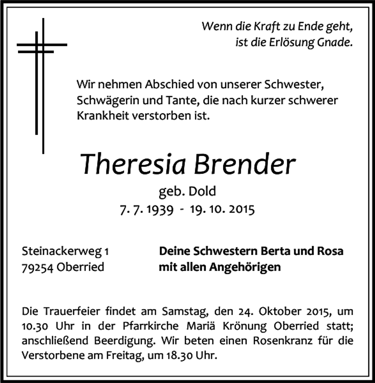 <p>Wenn die Kraft zu Ende geht,<br />ist die Erlösung Gnade.<br />Wir nehmen Abschied von unserer Schwester,<br />Schwägerin und Tante, die nach kurzer schwerer<br />Krankheit verstorben ist.</p><p>Theresia Brender<br />geb. Dold<br />7. 7. 1939 - 19. 10. 2015</p><p>Steinackerweg 1<br />79254 Oberried</p><p>Deine Schwestern Berta und Rosa<br />mit allen Angehörigen</p><p>Die Trauerfeier findet am Samstag, den 24. Oktober 2015, um<br />10.30 Uhr in der Pfarrkirche Mariä Krönung Oberried statt;<br />anschließend Beerdigung. Wir beten einen Rosenkranz für die<br />Verstorbene am Freitag, um 18.30 Uhr.</p>