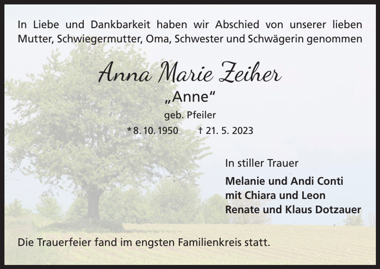 <p>In Liebe und Dankbarkeit haben wir Abschied von unserer lieben<br />Mutter, Schwiegermutter, Oma, Schwester und Schwägerin genommen</p><p>Anna Marie Zeiher<br />„Anne“<br />geb. Pfeiler<br />* 8. 10. 1950 † 21. 5. 2023</p><p>In stiller Trauer<br />Melanie und Andi Conti<br />mit Chiara und Leon<br />Renate und Klaus Dotzauer<br />Die Trauerfeier fand im engsten Familienkreis statt.</p>