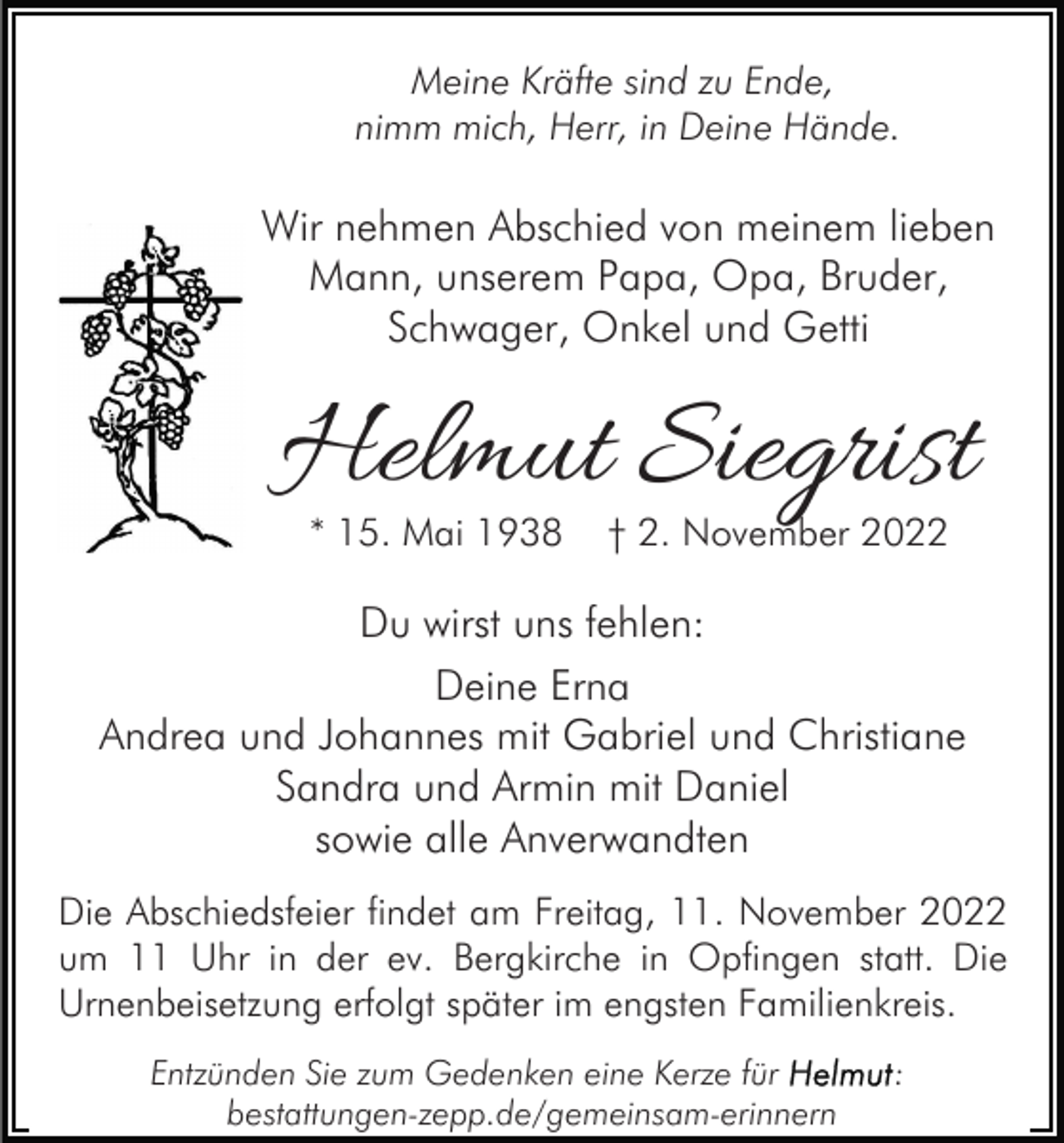<p>Meine Kräfte sind zu Ende,<br />nimm mich, Herr, in Deine Hände.</p><p>Wir nehmen Abschied von meinem lieben<br />Mann, unserem Papa, Opa, Bruder,<br />Schwager, Onkel und Getti</p><p>Helmut Siegrist<br />* 15. Mai 1938</p><p>† 2. November 2022</p><p>Du wirst uns fehlen:<br />Deine Erna<br />Andrea und Johannes mit Gabriel und Christiane<br />Sandra und Armin mit Daniel<br />sowie alle Anverwandten<br />Die Abschiedsfeier findet am Freitag, 11. November 2022<br />um 11 Uhr in der ev. Bergkirche in Opfingen statt. Die<br />Urnenbeisetzung erfolgt später im engsten Familienkreis.<br />Entzünden Sie zum Gedenken eine Kerze für<br />bestattungen-zepp.de/gemeinsam-erinnern</p><p>:</p>