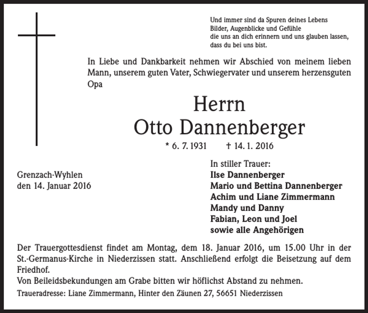 <p>Und immer sind da Spuren deines Lebens<br />Bilder, Augenblicke und Gefühle<br />die uns an dich erinnern und uns glauben lassen,<br />dass du bei uns bist.</p><p>In Liebe und Dankbarkeit nehmen wir Abschied von meinem lieben<br />Mann, unserem guten Vater, Schwiegervater und unserem herzensguten<br />Opa</p><p>Herrn<br />Otto Dannenberger<br />* 6. 7. 1931 † 14. 1. 2016</p><p>In stiller Trauer:<br />Grenzach-Wyhlen<br />Ilse Dannenberger<br />den 14. Januar 2016 Mario und Bettina Dannenberger<br />Achim und Liane Zimmermann<br />Mandy und Danny<br />Fabian, Leon und Joel<br />sowie alle Angehörigen<br />Der Trauergottesdienst findet am Montag, dem 18. Januar 2016, um 15.00 Uhr in der<br />St.-Germanus-Kirche in Niederzissen statt. Anschließend erfolgt die Beisetzung auf dem<br />Friedhof.<br />Von Beileidsbekundungen am Grabe bitten wir höflichst Abstand zu nehmen.<br />Traueradresse: Liane Zimmermann, Hinter den Zäunen 27, 56651 Niederzissen</p>
