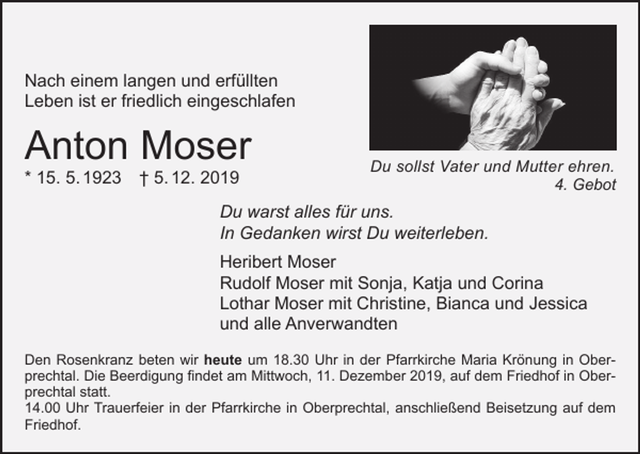 <p>Nach einem langen und erfüllten<br />Leben ist er friedlich eingeschlafen</p><p>Anton Moser<br />* 15. 5. 1923 † 5. 12. 2019</p><p>Du sollst Vater und Mutter ehren.</p><p>4. Gebot</p><p>Du warst alles für uns.<br />In Gedanken wirst Du weiterleben.<br />Heribert Moser<br />Rudolf Moser mit Sonja, Katja und Corina<br />Lothar Moser mit Christine, Bianca und Jessica<br />und alle Anverwandten<br />Den Rosenkranz beten wir heute um 18.30 Uhr in der Pfarrkirche Maria Krönung in Oberprechtal. Die Beerdigung findet am Mittwoch, 11. Dezember 2019, auf dem Friedhof in Oberprechtal statt.<br />14.00 Uhr Trauerfeier in der Pfarrkirche in Oberprechtal, anschließend Beisetzung auf dem<br />Friedhof.</p>