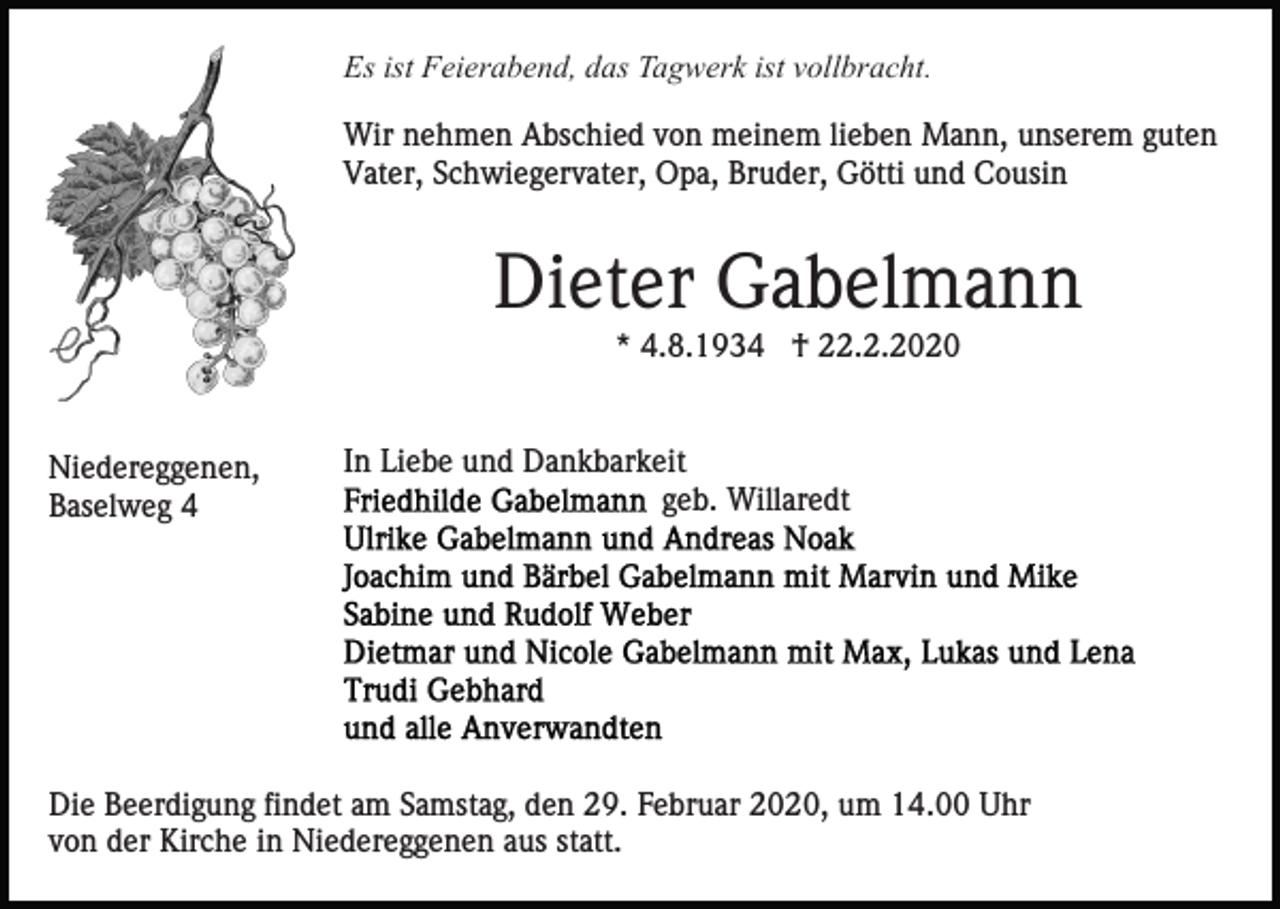 <p>Es ist Feierabend, das Tagwerk ist vollbracht.<br />Wir nehmen Abschied von meinem lieben Mann, unserem guten<br />Vater, Schwiegervater, Opa, Bruder, Götti und Cousin</p><p>Dieter Gabelmann<br />* 4.8.1934 † 22.2.2020</p><p>Niedereggenen,<br />Baselweg 4</p><p>In Liebe und Dankbarkeit<br />geb. Willaredt</p><p>Die Beerdigung findet am Samstag, den 29. Februar 2020, um 14.00 Uhr<br />von der Kirche in Niedereggenen aus statt.</p>