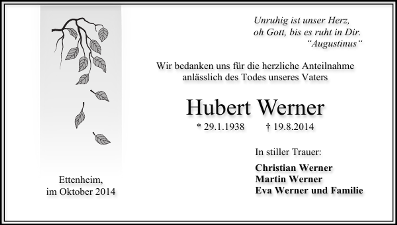 <p>Unruhig ist unser Herz,<br />oh Gott, bis es ruht in Dir.<br />“Augustinus“<br />Wir bedanken uns für die herzliche Anteilnahme<br />anlässlich des Todes unseres Vaters</p><p>Hubert Werner<br />* 29.1.1938</p><p>† 19.8.2014</p><p>In stiller Trauer:<br />Ettenheim,<br />im Oktober 2014</p><p>Christian Werner<br />Martin Werner<br />Eva Werner und Familie</p>