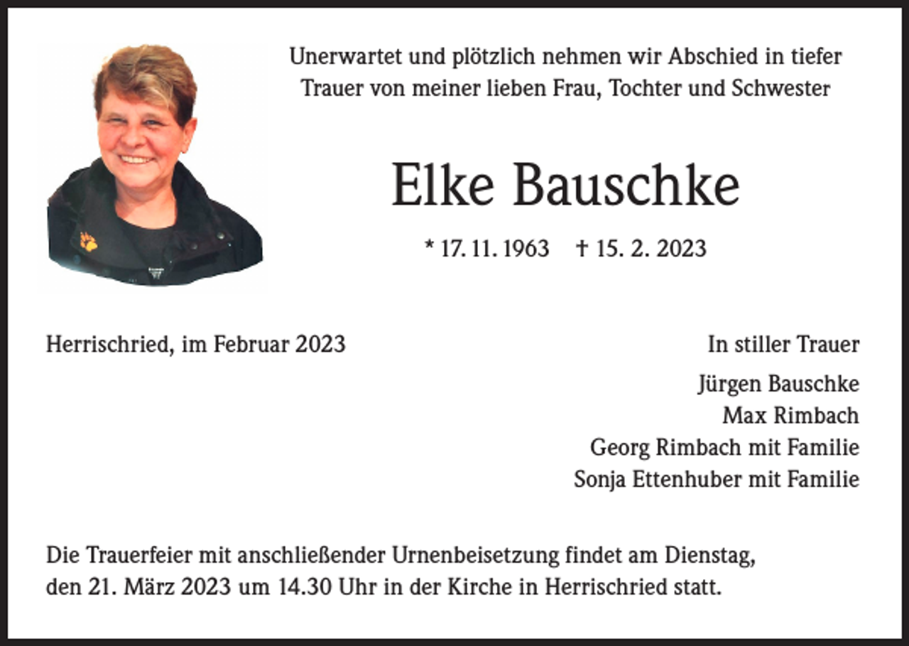 <p>Unerwartet und plötzlich nehmen wir Abschied in tiefer<br />Trauer von meiner lieben Frau, Tochter und Schwester</p><p>Elke Bauschke<br />* 17. 11. 1963</p><p>Herrischried, im Februar 2023</p><p>† 15. 2. 2023</p><p>In stiller Trauer<br />Jürgen Bauschke<br />Max Rimbach<br />Georg Rimbach mit Familie<br />Sonja Ettenhuber mit Familie</p><p>Die Trauerfeier mit anschließender Urnenbeisetzung findet am Dienstag,<br />den 21. März 2023 um 14.30 Uhr in der Kirche in Herrischried statt.</p>