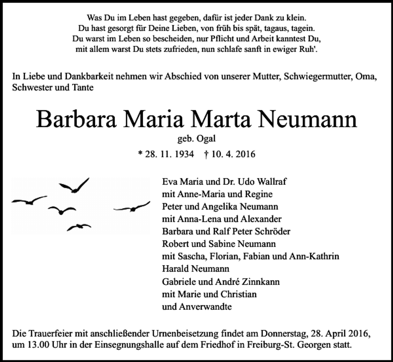 <p>Was Du im Leben hast gegeben, dafür ist jeder Dank zu klein.<br />Du hast gesorgt für Deine Lieben, von früh bis spät, tagaus, tagein.<br />Du warst im Leben so bescheiden, nur Pflicht und Arbeit kanntest Du,<br />mit allem warst Du stets zufrieden, nun schlafe sanft in ewiger Ruh'.</p><p>In Liebe und Dankbarkeit nehmen wir Abschied von unserer Mutter, Schwiegermutter, Oma,<br />Schwester und Tante</p><p>Barbara Maria Marta Neumann<br />geb. Ogal</p><p>* 28. 11. 1934</p><p>† 10. 4. 2016</p><p>Eva Maria und Dr. Udo Wallraf<br />mit Anne-Maria und Regine<br />Peter und Angelika Neumann<br />mit Anna-Lena und Alexander<br />Barbara und Ralf Peter Schröder<br />Robert und Sabine Neumann<br />mit Sascha, Florian, Fabian und Ann-Kathrin<br />Harald Neumann<br />Gabriele und André Zinnkann<br />mit Marie und Christian<br />und Anverwandte<br />Die Trauerfeier mit anschließender Urnenbeisetzung findet am Donnerstag, 28. April 2016,<br />um 13.00 Uhr in der Einsegnungshalle auf dem Friedhof in Freiburg-St. Georgen statt.</p>