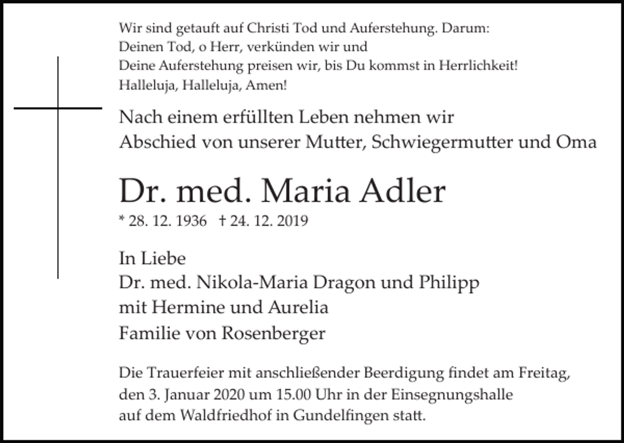 <p>Wir sind getauft auf Christi Tod und Auferstehung. Darum:<br />Deinen Tod, o Herr, verkünden wir und<br />Deine Auferstehung preisen wir, bis Du kommst in Herrlichkeit!<br />Halleluja, Halleluja, Amen!</p><p>Nach einem erfüllten Leben nehmen wir<br />Abschied von unserer Mu�er, Schwiegermu�er und Oma</p><p>Dr. med. Maria Adler<br />* 28. 12. 1936 † 24. 12. 2019</p><p>In Liebe<br />Dr. med. Nikola­Maria Dragon und Philipp<br />mit Hermine und Aurelia<br />Familie von Rosenberger<br />Die Trauerfeier mit anschließender Beerdigung ﬁndet am Freitag,<br />den 3. Januar 2020 um 15.00 Uhr in der Einsegnungshalle<br />auf dem Waldfriedhof in Gundelﬁngen sta�.</p>