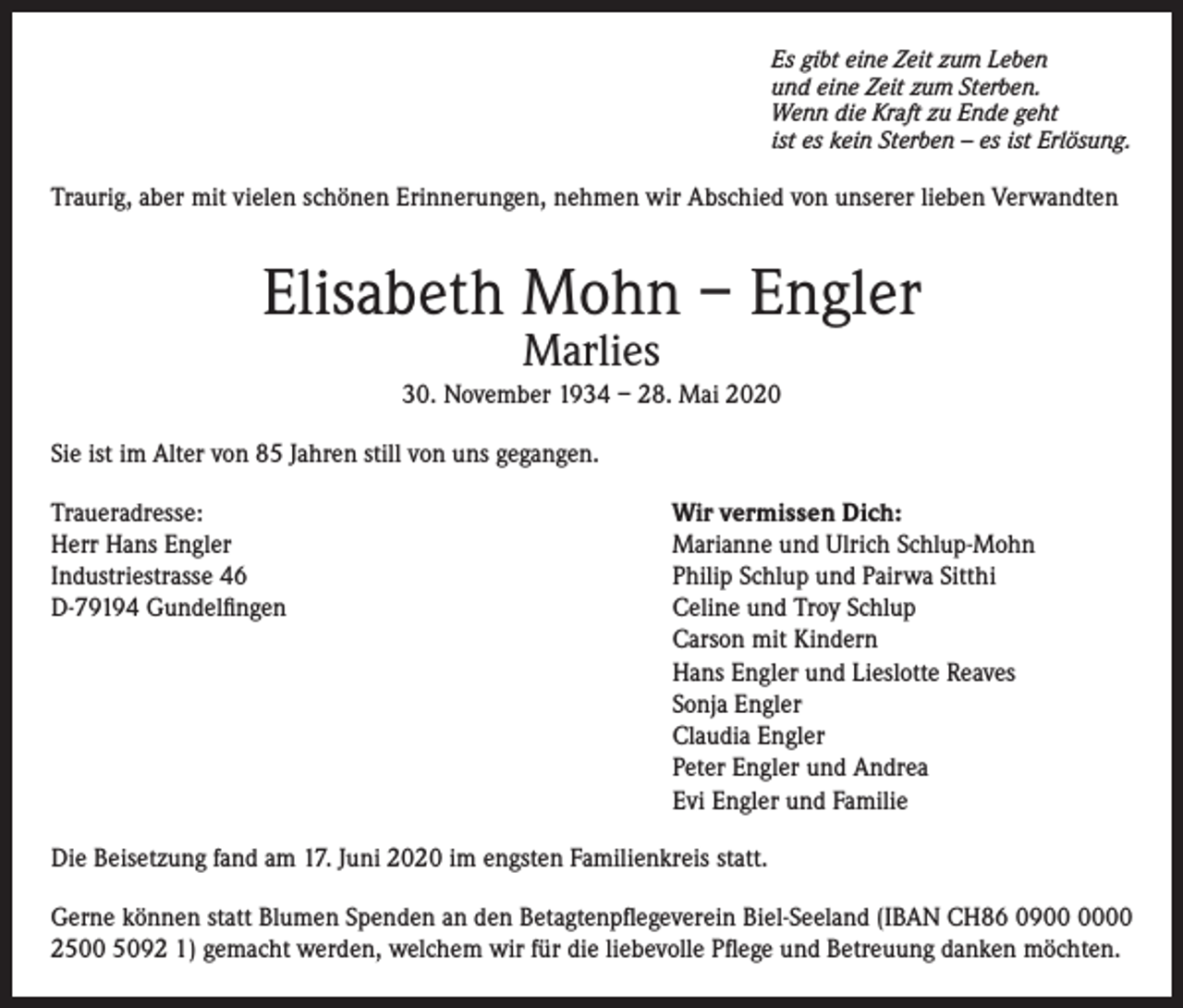 <p>Es gibt eine Zeit zum Leben<br />und eine Zeit zum Sterben.<br />Wenn die Kraft zu Ende geht<br />ist es kein Sterben – es ist Erlösung.</p><p>Traurig, aber mit vielen schönen Erinnerungen, nehmen wir Abschied von unserer lieben Verwandten</p><p>Elisabeth Mohn – Engler<br />Marlies</p><p>30. November 1934 – 28. Mai 2020<br />Sie ist im Alter von 85 Jahren still von uns gegangen.<br />Traueradresse:<br />Herr Hans Engler<br />Industriestrasse 46<br />D-79194 Gundelfingen</p><p>Wir vermissen Dich:<br />Marianne und Ulrich Schlup-Mohn<br />Philip Schlup und Pairwa Sitthi<br />Celine und Troy Schlup<br />Carson mit Kindern<br />Hans Engler und Lieslotte Reaves<br />Sonja Engler<br />Claudia Engler<br />Peter Engler und Andrea<br />Evi Engler und Familie</p><p>Die Beisetzung fand am 17. Juni 2020 im engsten Familienkreis statt.<br />Gerne können statt Blumen Spenden an den Betagtenpflegeverein Biel-Seeland (IBAN CH86 0900<br />2500 5092 1) gemacht werden, welchem wir für die liebevolle Pflege und Betreuung danken möchten.</p>