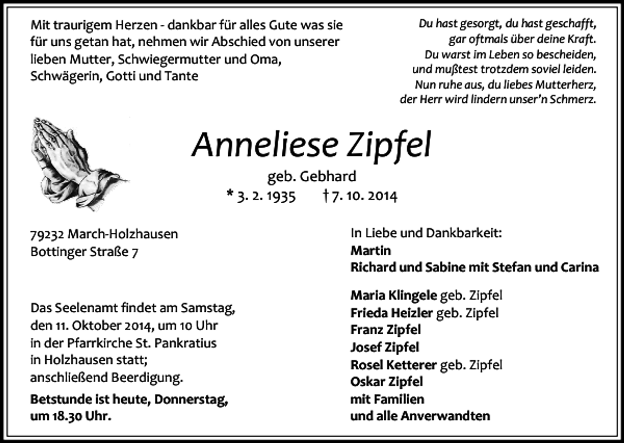 <p>Mit traurigem Herzen - dankbar für alles Gute was sie<br />für uns getan hat, nehmen wir Abschied von unserer<br />lieben Mutter, Schwiegermutter und Oma,<br />Schwägerin, Gotti und Tante</p><p>Du hast gesorgt, du hast geschafft,<br />gar oftmals über deine Kraft.<br />Du warst im Leben so bescheiden,<br />und mußtest trotzdem soviel leiden.<br />Nun ruhe aus, du liebes Mutterherz,<br />der Herr wird lindern unser’n Schmerz.</p><p>Anneliese Zipfel<br />geb. Gebhard<br />* 3. 2. 1935<br />† 7. 10. 2014</p><p>79232 March-Holzhausen<br />Bottinger Straße 7</p><p>Das Seelenamt findet am Samstag,<br />den 11. Oktober 2014, um 10 Uhr<br />in der Pfarrkirche St. Pankratius<br />in Holzhausen statt;<br />anschließend Beerdigung.<br />Betstunde ist heute, Donnerstag,<br />um 18.30 Uhr.</p><p>In Liebe und Dankbarkeit:<br />Martin<br />Richard und Sabine mit Stefan und Carina<br />Maria Klingele geb. Zipfel<br />Frieda Heizler geb. Zipfel<br />Franz Zipfel<br />Josef Zipfel<br />Rosel Ketterer geb. Zipfel<br />Oskar Zipfel<br />mit Familien<br />und alle Anverwandten</p>