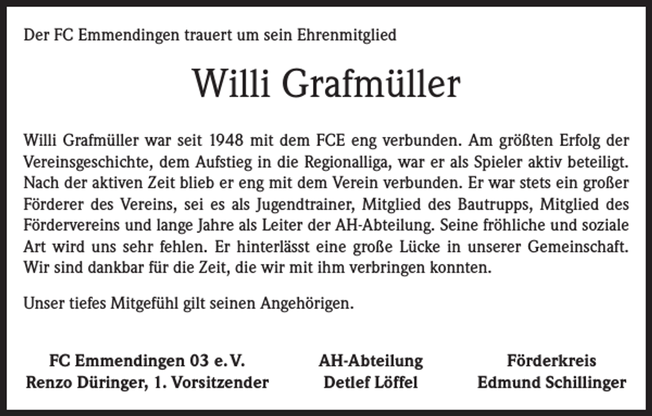 <p>Der FC Emmendingen trauert um sein Ehrenmitglied</p><p>Willi Grafmüller<br />Willi Grafmüller war seit 1948 mit dem FCE eng verbunden. Am größten Erfolg der<br />Vereinsgeschichte, dem Aufstieg in die Regionalliga, war er als Spieler aktiv beteiligt.<br />Nach der aktiven Zeit blieb er eng mit dem Verein verbunden. Er war stets ein großer<br />Förderer des Vereins, sei es als Jugendtrainer, Mitglied des Bautrupps, Mitglied des<br />Fördervereins und lange Jahre als Leiter der AH-Abteilung. Seine fröhliche und soziale<br />Art wird uns sehr fehlen. Er hinterlässt eine große Lücke in unserer Gemeinschaft.<br />Wir sind dankbar für die Zeit, die wir mit ihm verbringen konnten.<br />Unser tiefes Mitgefühl gilt seinen Angehörigen.<br />FC Emmendingen 03 e. V.<br />Renzo Düringer, 1. Vorsitzender</p><p>AH-Abteilung<br />Detlef Löffel</p><p>Förderkreis<br />Edmund Schillinger</p>