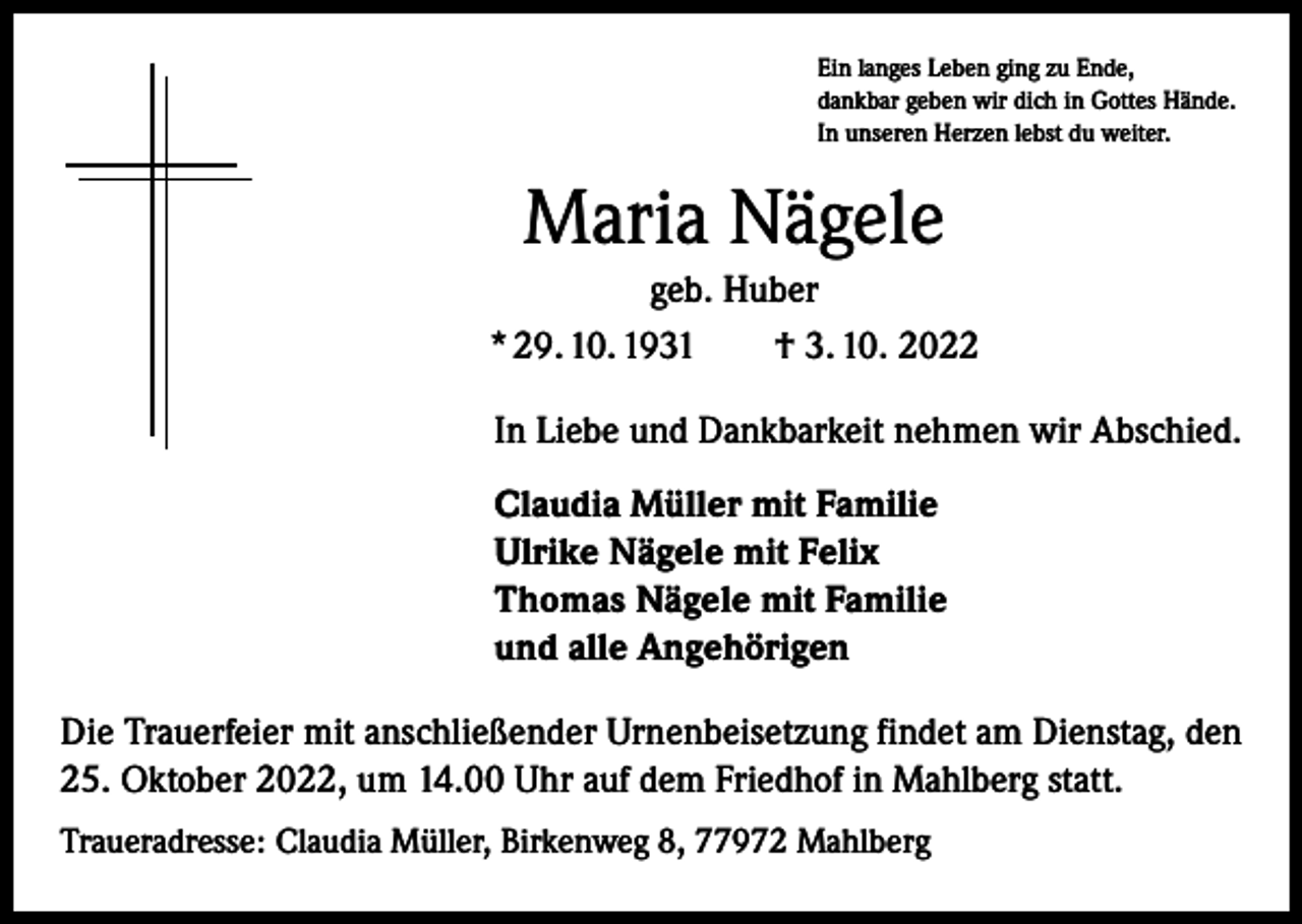 <p>Ein langes Leben ging zu Ende,<br />dankbar geben wir dich in Gottes Hände.<br />In unseren Herzen lebst du weiter.</p><p>Maria Nägele<br />geb. Huber<br />* 29. 10. 1931 † 3. 10. 2022<br />In Liebe und Dankbarkeit nehmen wir Abschied.<br />Claudia Müller mit Familie<br />Ulrike Nägele mit Felix<br />Thomas Nägele mit Familie<br />und alle Angehörigen<br />Die Trauerfeier mit anschließender Urnenbeisetzung findet am Dienstag, den<br />25. Oktober 2022, um 14.00 Uhr auf dem Friedhof in Mahlberg statt.<br />Traueradresse: Claudia Müller, Birkenweg 8, 77972 Mahlberg</p>