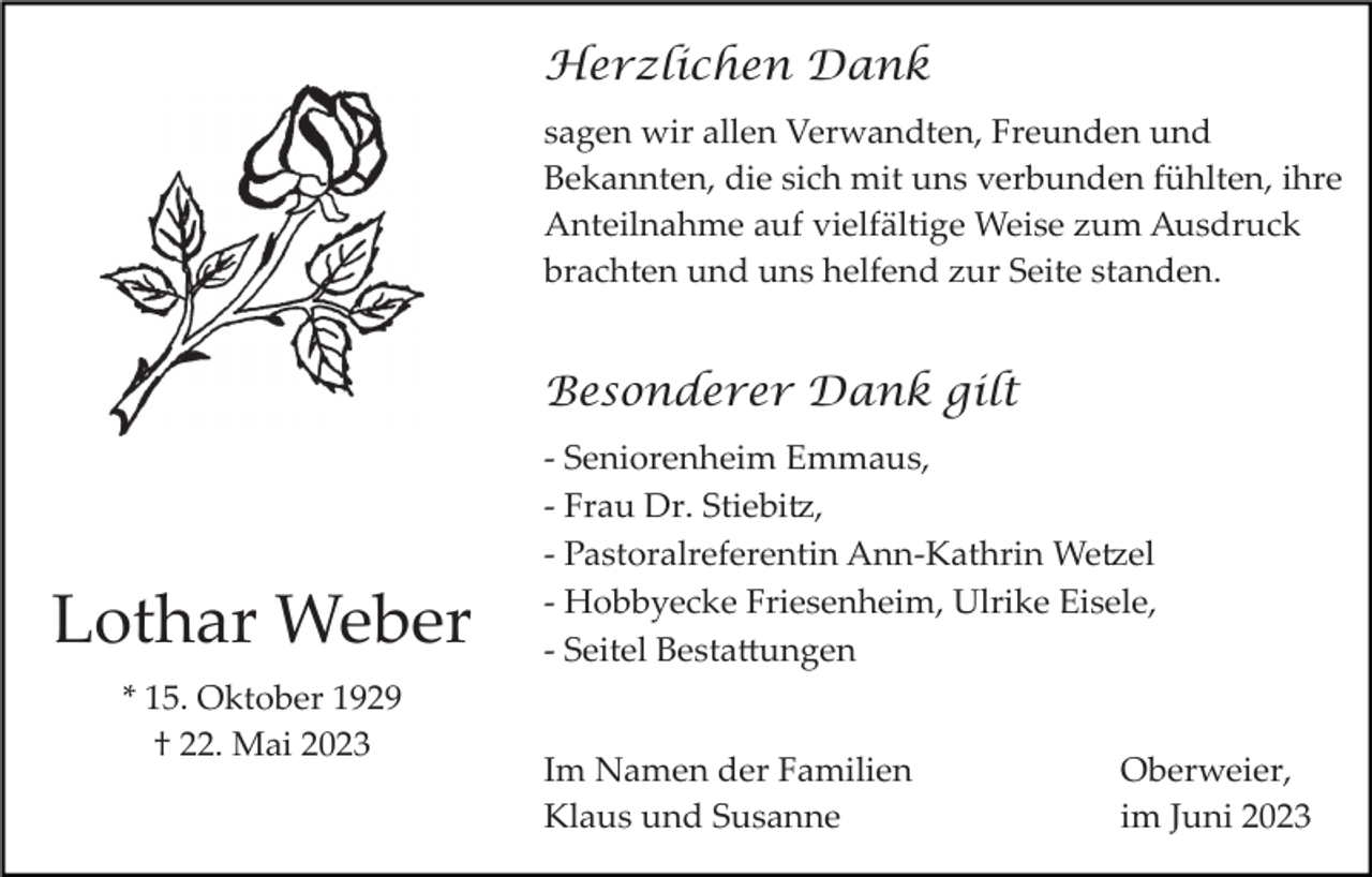 <p>Herzlichen Dank<br />sagen wir allen Verwandten, Freunden und<br />Bekannten, die sich mit uns verbunden fühlten, ihre<br />Anteilnahme auf vielfältige Weise zum Ausdruck<br />brachten und uns helfend zur Seite standen.</p><p>Besonderer Dank gilt</p><p>Lothar Weber<br />* 15. Oktober 1929<br />† 22. Mai 2023</p><p>­ Seniorenheim Emmaus,<br />­ Frau Dr. Stiebi�,<br />­ Pastoralreferentin Ann­Kathrin We�el<br />­ Hobbyecke Friesenheim, Ulrike Eisele,<br />­ Seitel Besta�ungen<br />Im Namen der Familien<br />Klaus und Susanne</p><p>Oberweier,<br />im Juni 2023</p>