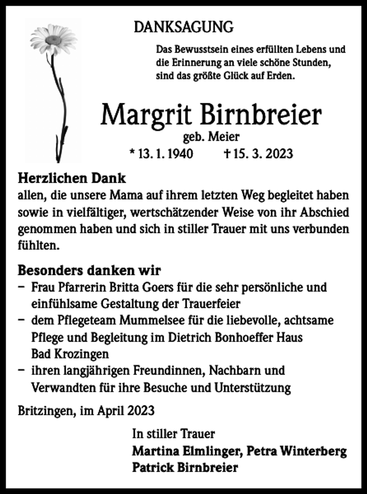 <p>DANKSAGUNG<br />Das Bewusstsein eines erfüllten Lebens und<br />die Erinnerung an viele schöne Stunden,<br />sind das größte Glück auf Erden.</p><p>Margrit Birnbreier<br />geb. Meier<br />* 13. 1. 1940<br />† 15. 3. 2023</p><p>Herzlichen Dank<br />allen, die unsere Mama auf ihrem letzten Weg begleitet haben<br />sowie in vielfältiger, wertschätzender Weise von ihr Abschied<br />genommen haben und sich in stiller Trauer mit uns verbunden<br />fühlten.</p><p>Besonders danken wir<br />– Frau Pfarrerin Britta Goers für die sehr persönliche und<br />einfühlsame Gestaltung der Trauerfeier<br />– dem Pflegeteam Mummelsee für die liebevolle, achtsame<br />Pflege und Begleitung im Dietrich Bonhoeffer Haus<br />Bad Krozingen<br />– ihren langjährigen Freundinnen, Nachbarn und<br />Verwandten für ihre Besuche und Unterstützung<br />Britzingen, im April 2023<br />In stiller Trauer<br />Martina Elmlinger, Petra Winterberg<br />Patrick Birnbreier</p>