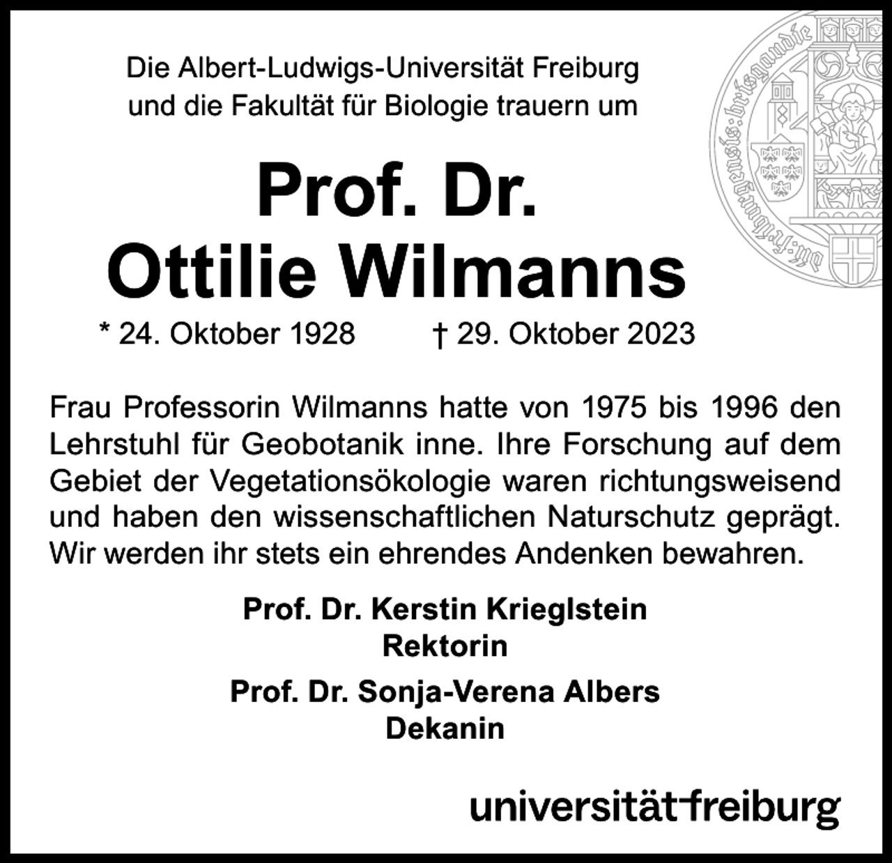 <p>Die Albert-Ludwigs-Universität Freiburg<br />und die Fakultät für Biologie trauern um</p><p>Prof. Dr.<br />Ottilie Wilmanns</p><p>* 24. Oktober 1928</p><p>† 29. Oktober 2023</p><p>Frau Professorin Wilmanns hatte von 1975 bis 1996 den<br />Lehrstuhl für Geobotanik inne. Ihre Forschung auf dem<br />Gebiet der Vegetationsökologie waren richtungsweisend<br />und haben den wissenschaftlichen Naturschutz geprägt.<br />Wir werden ihr stets ein ehrendes Andenken bewahren.<br />Prof. Dr. Kerstin Krieglstein<br />Rektorin<br />Prof. Dr. Sonja-Verena Albers<br />Dekanin</p>