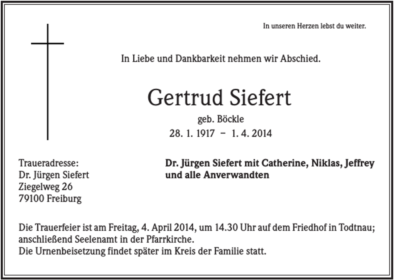 <p>In unseren Herzen lebst du weiter.</p><p>In Liebe und Dankbarkeit nehmen wir Abschied.</p><p>Gertrud Siefert<br />geb. Böckle<br />28. 1. 1917 – 1. 4. 2014<br />Traueradresse:<br />Dr. Jürgen Siefert<br />Ziegelweg 26<br />79100 Freiburg</p><p>Dr. Jürgen Siefert mit Catherine, Niklas, Jeffrey<br />und alle Anverwandten</p><p>Die Trauerfeier ist am Freitag, 4. April 2014, um 14.30 Uhr auf dem Friedhof in Todtnau;<br />anschließend Seelenamt in der Pfarrkirche.<br />Die Urnenbeisetzung findet später im Kreis der Familie statt.</p>