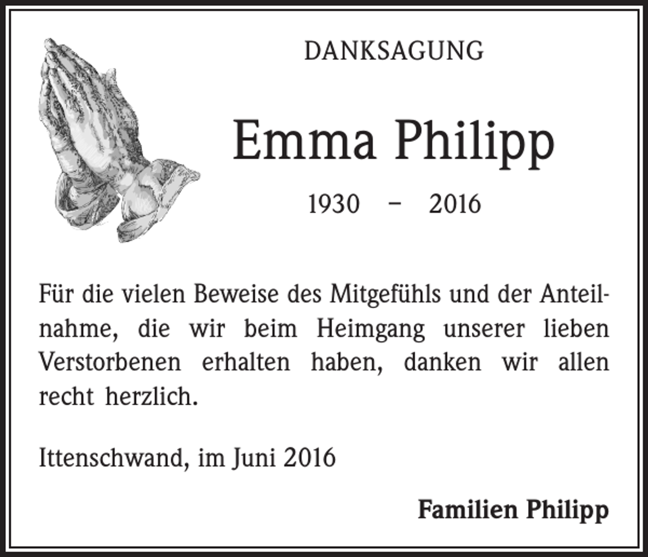 <p>Danksagung</p><p>Emma Philipp<br />1930 – 2016<br />Für die vielen Beweise des Mitgefühls und der Anteilnahme, die wir beim Heimgang unserer lieben<br />­Verstorbenen erhalten haben, danken wir allen<br />recht herzlich.<br />Ittenschwand, im Juni 2016</p><p>Familien Philipp</p>