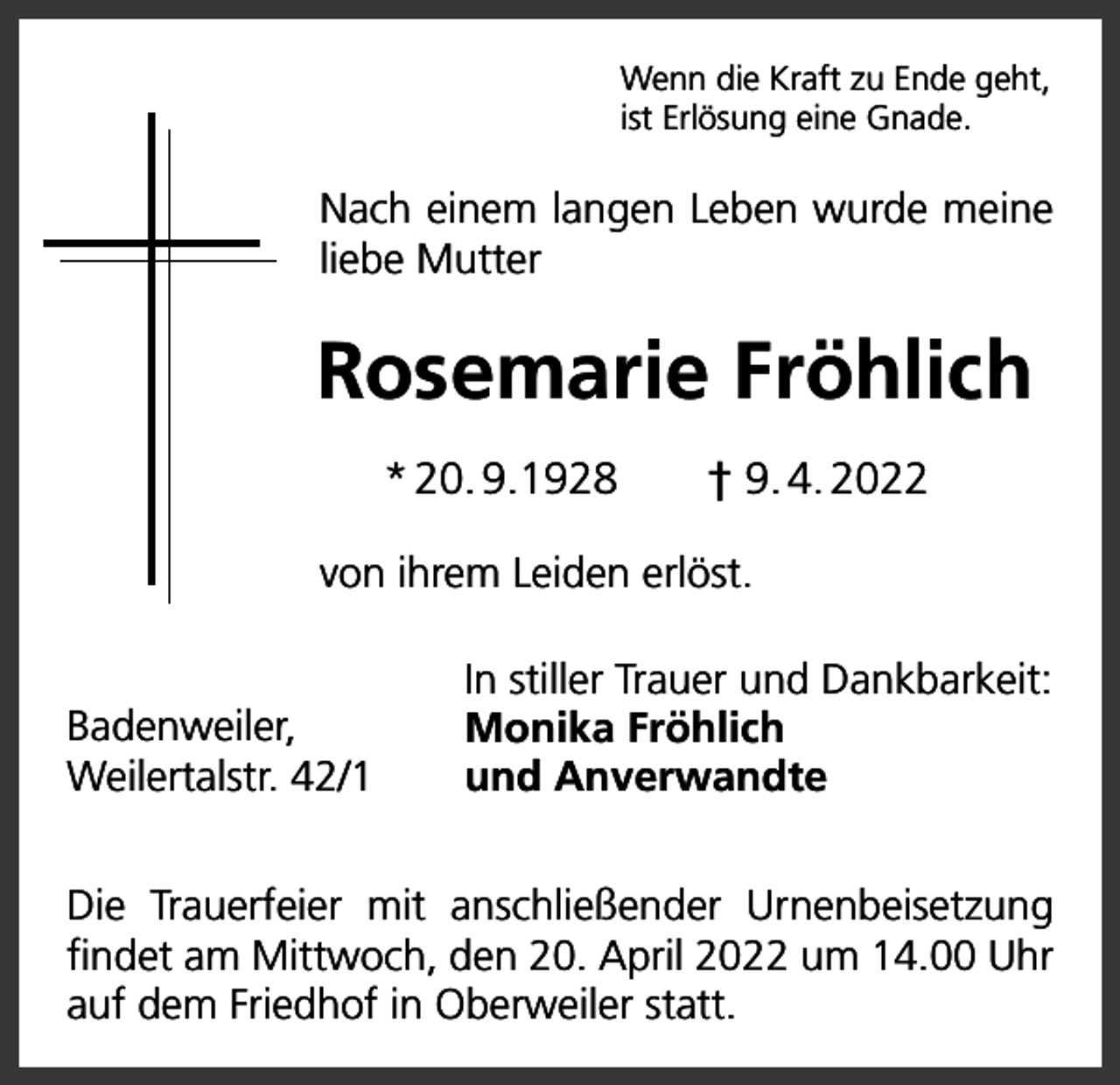 <p>Wenn die Kraft zu Ende geht,<br />ist Erlösung eine Gnade.</p><p>Nach einem langen Leben wurde meine<br />liebe Mutter</p><p>Rosemarie Fröhlich<br />* 20. 9.1928 † 9. 4. 2022<br />von ihrem Leiden erlöst.<br />Badenweiler,<br />Weilertalstr. 42/1</p><p>In stiller Trauer und Dankbarkeit:<br />Monika Fröhlich<br />und Anverwandte</p><p>Die Trauerfeier mit anschließender Urnenbeisetzung<br />findet am Mittwoch, den 20. April 2022 um 14.00 Uhr<br />auf dem Friedhof in Oberweiler statt.</p>