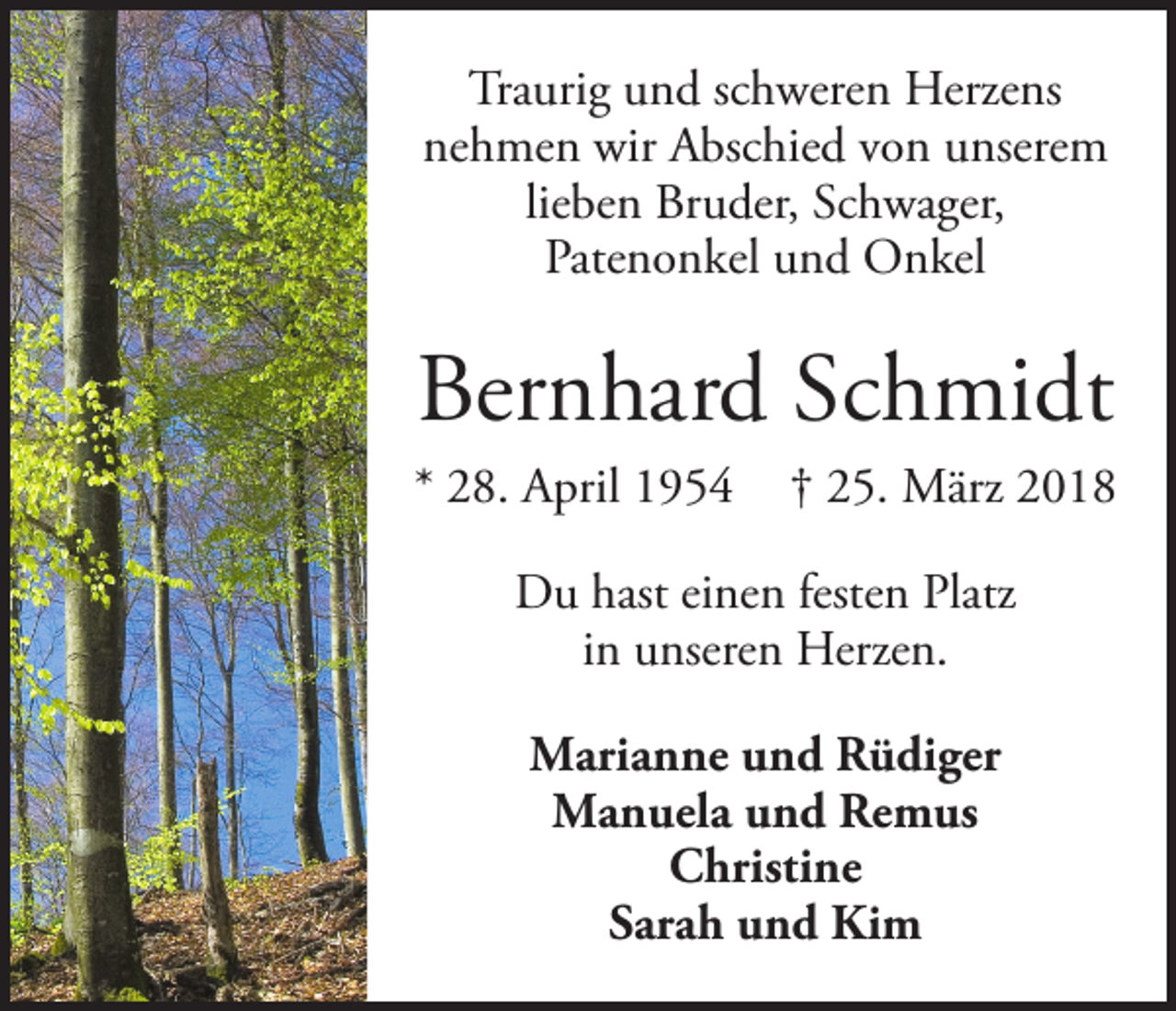<p>Traurig und schweren Herzens<br />nehmen wir Abschied von unserem<br />lieben Bruder, Schwager,<br />Patenonkel und Onkel</p><p>Bernhard Schmidt<br />* 28. April 1954 † 25. März 2018<br />Du hast einen festen Platz<br />in unseren Herzen.<br />Marianne und Rüdiger<br />Manuela und Remus<br />Christine<br />Sarah und Kim</p>