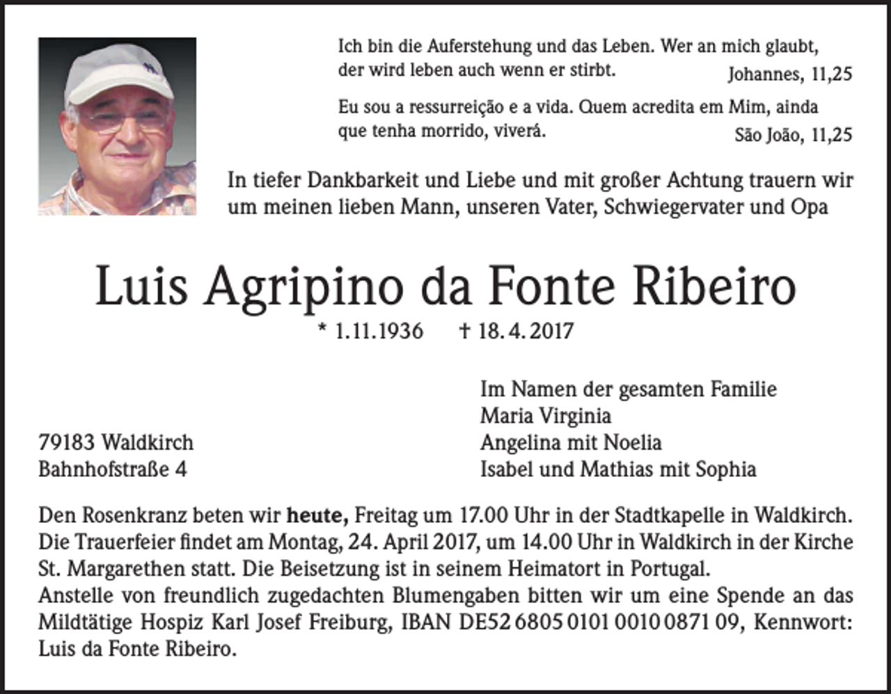 <p>Ich bin die Auferstehung und das Leben. Wer an mich glaubt,<br />der wird leben auch wenn er stirbt.<br />Johannes, 11,25<br />Eu sou a ressurreição e a vida. Quem acredita em Mim, ainda<br />que tenha morrido, viverá.<br />São João, 11,25</p><p>In tiefer Dankbarkeit und Liebe und mit großer Achtung trauern wir<br />um meinen lieben Mann, unseren Vater, Schwiegervater und Opa</p><p>Luis Agripino da Fonte Ribeiro<br />* 1.11.1936 † 18. 4. 2019183 Waldkirch<br />Bahnhofstraße 4</p><p>Im Namen der gesamten Familie<br />Maria Virginia<br />Angelina mit Noelia<br />Isabel und Mathias mit Sophia</p><p>Den Rosenkranz beten wir heute, Freitag um 17.00 Uhr in der Stadtkapelle in Waldkirch.<br />Die Trauerfeier findet am Montag, 24. April 2017, um 14.00 Uhr in Waldkirch in der Kirche<br />St. Margarethen statt. Die Beisetzung ist in seinem Heimatort in Portugal.<br />Anstelle von freundlich zugedachten Blumengaben bitten wir um eine Spende an das<br />Mildtätige Hospiz Karl Josef Freiburg, IBAN DE52 6805 0101 001871 09, Kennwort:<br />Luis da Fonte Ribeiro.</p>
