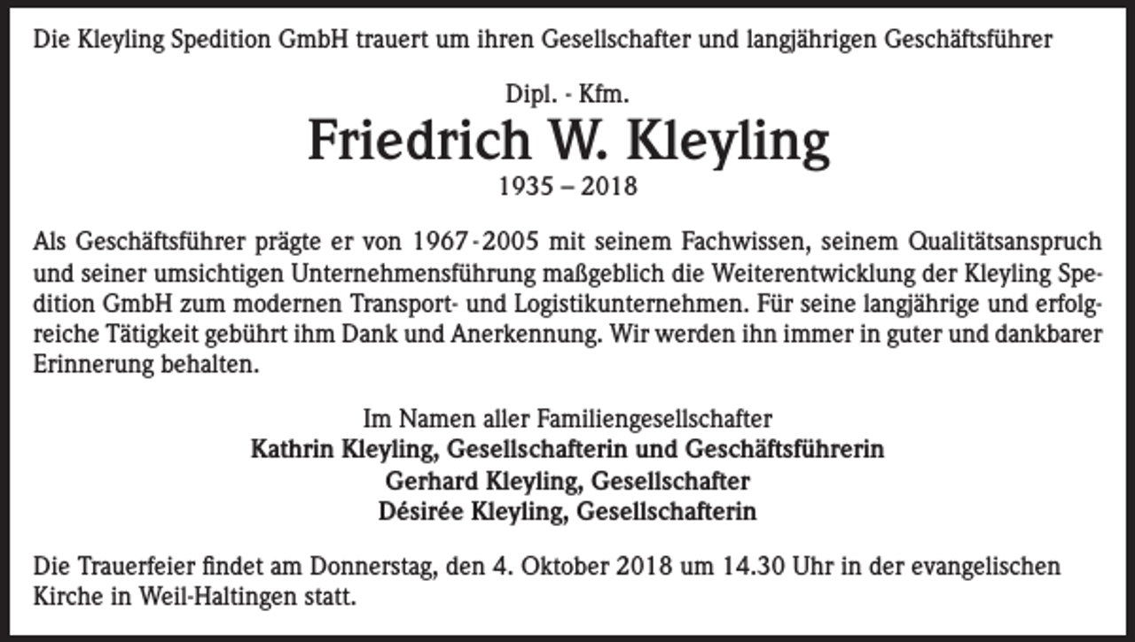 <p>Die Kleyling Spedition GmbH trauert um ihren Gesellschafter und langjährigen Geschäftsführer<br />Dipl. - Kfm.</p><p>Friedrich W. Kleyling<br />1935 – 2018</p><p>Als Geschäftsführer prägte er von 1967 - 2005 mit seinem Fachwissen, seinem Qualitätsanspruch<br />und seiner umsichtigen Unternehmensführung maßgeblich die Weiterentwicklung der Kleyling Spedition GmbH zum modernen Transport- und Logistikunternehmen. Für seine langjährige und erfolgreiche Tätigkeit gebührt ihm Dank und Anerkennung. Wir werden ihn immer in guter und dankbarer<br />Erinnerung behalten.<br />Im Namen aller Familiengesellschafter<br />Kathrin Kleyling, Gesellschafterin und Geschäftsführerin<br />Gerhard Kleyling, Gesellschafter<br />Désirée Kleyling, Gesellschafterin<br />Die Trauerfeier findet am Donnerstag, den 4. Oktober 2018 um 14.30 Uhr in der evangelischen<br />Kirche in Weil-Haltingen statt.</p>