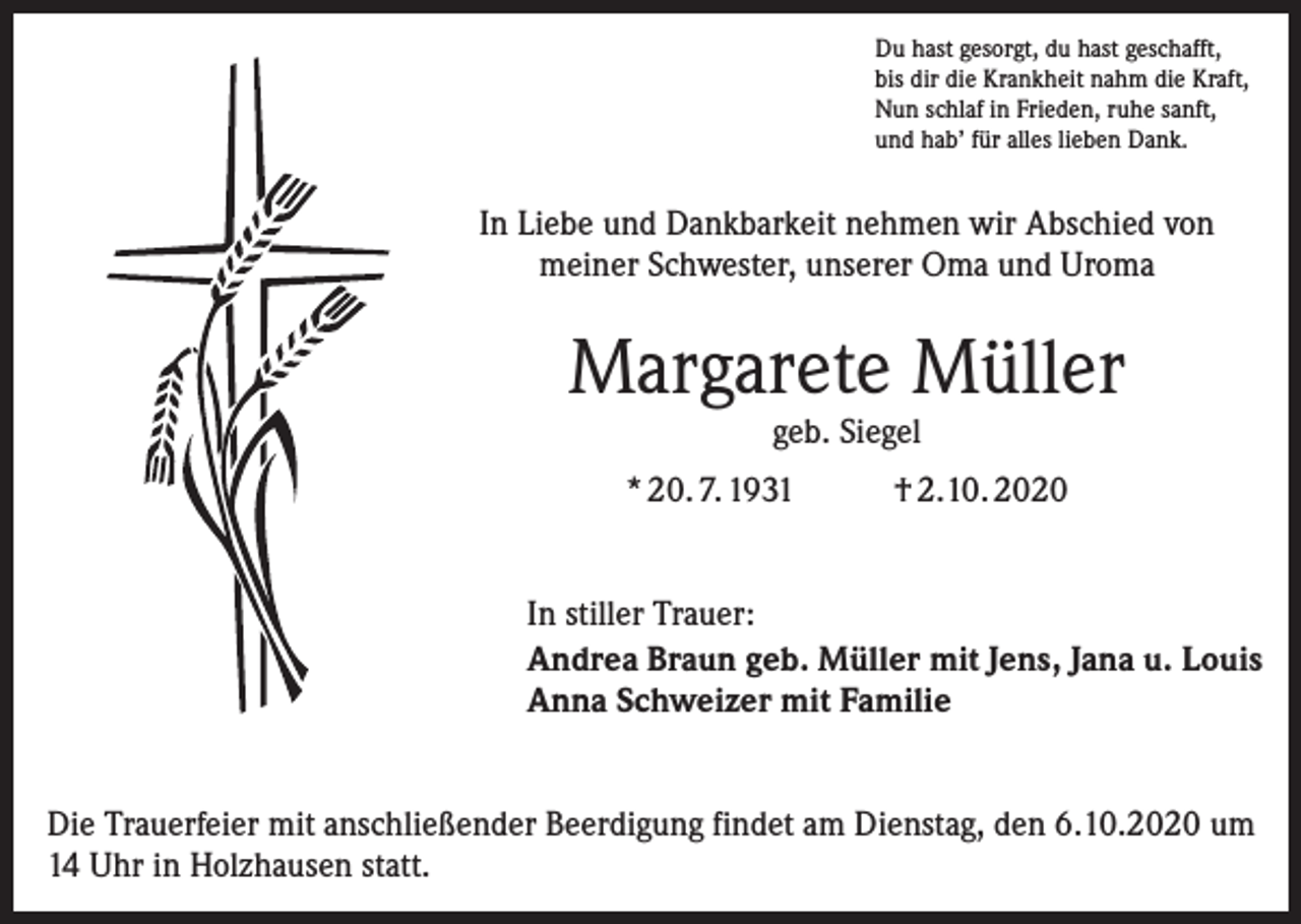 <p>Du hast gesorgt, du hast geschafft,<br />bis dir die Krankheit nahm die Kraft,<br />Nun schlaf in Frieden, ruhe sanft,<br />und hab’ für alles lieben Dank.</p><p>In Liebe und Dankbarkeit nehmen wir Abschied von<br />meiner Schwester, unserer Oma und Uroma</p><p>Margarete Müller<br />geb. Siegel</p><p>* 20. 7. 1931</p><p>† 2.10. 2020</p><p>In stiller Trauer:<br />Andrea Braun geb. Müller mit Jens, Jana u. Louis<br />Anna Schweizer mit Familie<br />Die Trauerfeier mit anschließender Beerdigung findet am Dienstag, den 6.10.2020 um<br />14 Uhr in Holzhausen statt.</p>