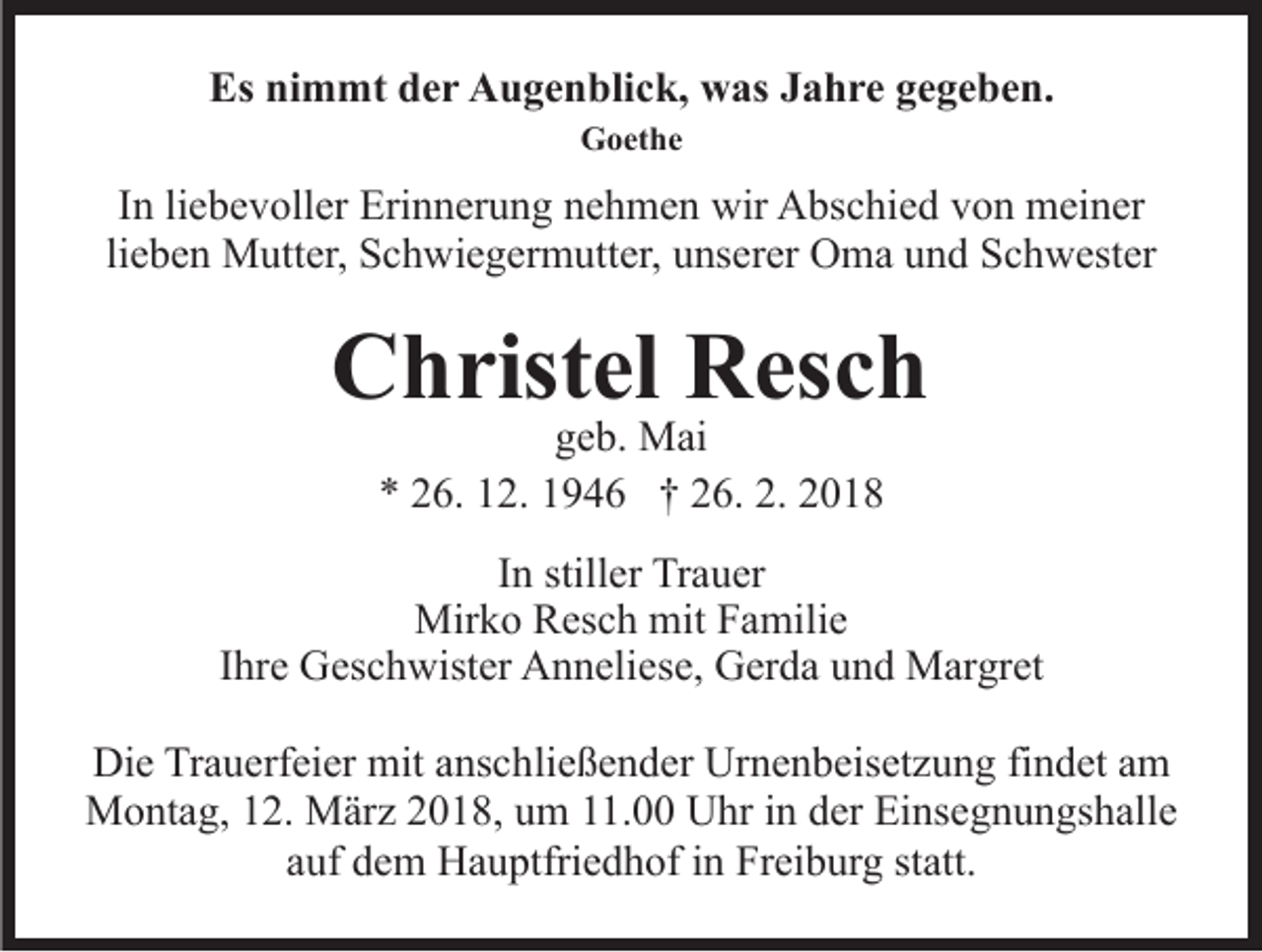<p>Es<br />m mt dder<br />e r Augenblick,<br />A u g e n bli c k, was<br />w as JJahre<br />a h r e ggegeben.<br />e g e b e n.<br />Es ninimmt<br />Goethe<br />G o et h e</p><p>IInn li<br />e b e v oll er Erinnerung<br />Eri n n er u n g nehmen<br />n e h m e n wir<br />wir Abschied<br />A bs c hi e d von<br />v on meiner<br />m ei n er<br />liebevoller<br />lieben<br />li<br />e b e n Mutter,<br />M utt er, Schwiegermutter,<br />S c h wi e g erm utt er, uunserer<br />ns er er OOma<br />m a uund<br />n d SSchwester<br />c h w est er</p><p>CChristel<br />h rist el RResch<br />es c h<br />ggeb.<br />e b. Mai<br />M ai<br />** 226.<br />6. 112.<br />2. 11946<br />9 4 6 †† 226.<br />6. 2.<br />2. 22</p><p>IInn stiller<br />still er Trauer<br />Tr a u er<br />Mir k o RResch<br />Mirko<br />es c h mit<br />mitF Familie<br />a mili e<br />IIhre<br />hr e Geschwister<br />G es c h wist er Anneliese,<br />A n n eli es e, Gerda<br />G er d a und<br />u n d Margret<br />M ar gr et<br />Die<br />Di<br />e TrTrauerfeier<br />a u erf ei er mit<br />mit aanschließender<br />ns c h li e ß e n d er Urnenbeisetzung<br />Ur n e n b eis et z u ng fifindet<br />n d et aam<br />m<br />Montag,<br />M o nt a g, 2.<br />2. MMärz<br />är z 018,<br />0 1 8, u um<br />m 111.00<br />1. UUhr<br />hr i nindder<br />er EiEinsegnungshalle<br />ns e g n u n gs h all e<br />aauf<br />uf dem<br />d e m Hauptfriedhof<br />H a u ptfri e d h of iinn Freiburg<br />Fr ei b ur g statt.<br />st att.</p>