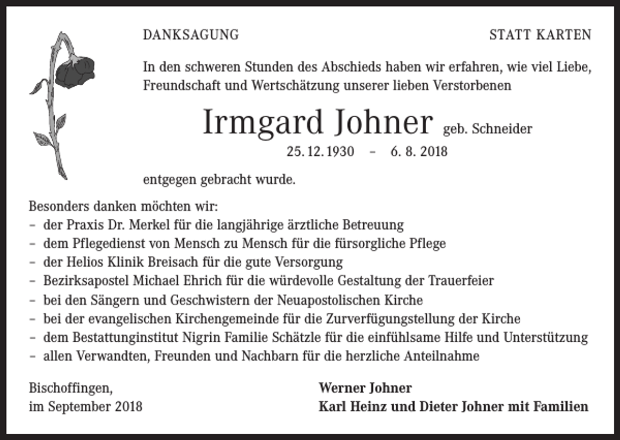 <p>DANKSAGUNG</p><p>STATT KARTEN</p><p>In den schweren Stunden des Abschieds haben wir erfahren, wie viel Liebe,<br />Freundschaft und Wertschätzung unserer lieben Verstorbenen</p><p>Irmgard Johner geb. Schneider<br />25. 12. 1930 – 6. 8. 2018<br />entgegen gebracht wurde.<br />Besonders danken möchten wir:<br />– der Praxis Dr. Merkel für die langjährige ärztliche Betreuung<br />– dem Pflegedienst von Mensch zu Mensch für die fürsorgliche Pflege<br />– der Helios Klinik Breisach für die gute Versorgung<br />– Bezirksapostel Michael Ehrich für die würdevolle Gestaltung der Trauerfeier<br />– bei den Sängern und Geschwistern der Neuapostolischen Kirche<br />– bei der evangelischen Kirchengemeinde für die Zurverfügungstellung der Kirche<br />– dem Bestattunginstitut Nigrin Familie Schätzle für die einfühlsame Hilfe und Unterstützung<br />– allen Verwandten, Freunden und Nachbarn für die herzliche Anteilnahme<br />Bischoffingen,<br />im September 2018</p><p>Werner Johner<br />Karl Heinz und Dieter Johner mit Familien</p>