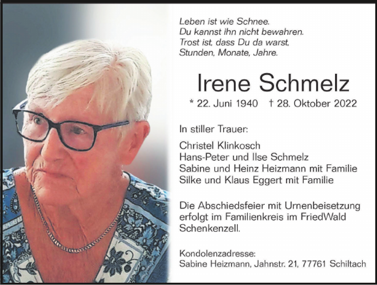 <p>Dem Leben sind Grenzen gesetzt,<br />die Liebe ist grenzenlos.</p><p>Nach einem Leben voller Liebe, Güte und<br />Pflichterfüllung entschlief</p><p>Irene Schmelz<br />* 22. Juni 1940 † 28. Oktober 2022</p><p>In stiller Trauer</p><p>Sabine Heizmann</p>
