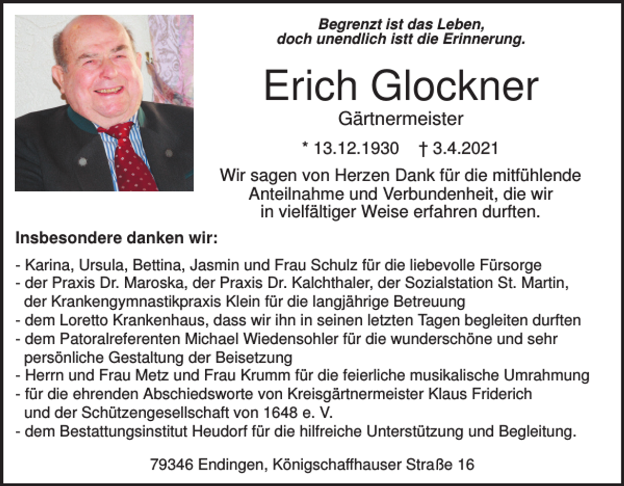 <p>Begrenzt ist das Leben,<br />doch unendlich istt die Erinnerung.</p><p>Erich Glockner<br />Gärtnermeister<br />* 13.12.1930</p><p>† 3.4.2021</p><p>Wir sagen von Herzen Dank für die mitfühlende<br />Anteilnahme und Verbundenheit, die wir<br />in vielfältiger Weise erfahren durften.<br />Insbesondere danken wir:<br />- Karina, Ursula, Bettina, Jasmin und Frau Schulz für die liebevolle Fürsorge<br />- der Praxis Dr. Maroska, der Praxis Dr. Kalchthaler, der Sozialstation St. Martin,<br />der Krankengymnastikpraxis Klein für die langjährige Betreuung<br />- dem Loretto Krankenhaus, dass wir ihn in seinen letzten Tagen begleiten durften<br />- dem Patoralreferenten Michael Wiedensohler für die wunderschöne und sehr<br />persönliche Gestaltung der Beisetzung<br />- Herrn und Frau Metz und Frau Krumm für die feierliche musikalische Umrahmung<br />- für die ehrenden Abschiedsworte von Kreisgärtnermeister Klaus Friderich<br />und der Schützengesellschaft von 1648 e. V.<br />- dem Bestattungsinstitut Heudorf für die hilfreiche Unterstützung und Begleitung.<br />79346 Endingen, Königschaffhauser Straße 16</p>
