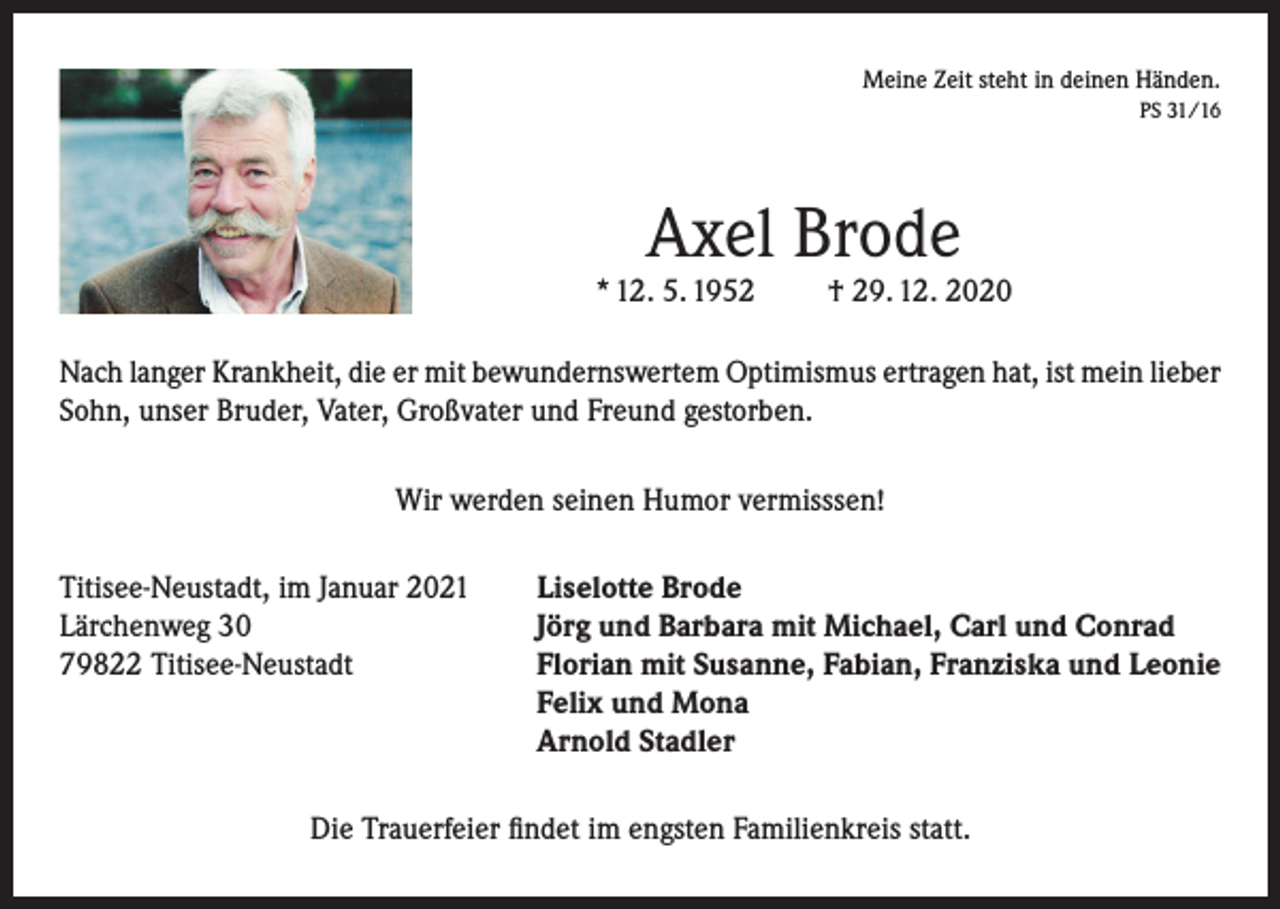 <p>Meine Zeit steht in deinen Händen.</p><p>PS 31/16</p><p>Axel Brode</p><p>* 12. 5. 1952</p><p>† 29. 12. 2020</p><p>Nach langer Krankheit, die er mit bewundernswertem Optimismus ertragen hat, ist mein lieber<br />Sohn, unser Bruder, Vater, Großvater und Freund gestorben.<br />Wir werden seinen Humor vermisssen!<br />Titisee-Neustadt, im Januar 2021<br />Lärchenweg 30<br />79822 Titisee-Neustadt</p><p>Liselotte Brode<br />Jörg und Barbara mit Michael, Carl und Conrad<br />Florian mit Susanne, Fabian, Franziska und Leonie<br />Felix und Mona<br />Arnold Stadler</p><p>Die Trauerfeier findet im engsten Familienkreis statt.</p>