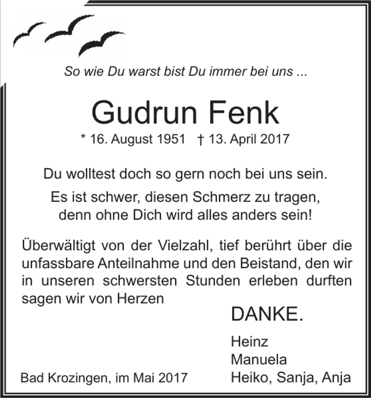 <p>So wie Du warst bist Du immer bei uns ...</p><p>Gudrun Fenk</p><p>* 16. August 1951 † 13. April 2017</p><p>Du wolltest doch so gern noch bei uns sein.<br />Es ist schwer, diesen Schmerz zu tragen,<br />denn ohne Dich wird alles anders sein!<br />Überwältigt von der Vielzahl, tief berührt über die<br />unfassbare Anteilnahme und den Beistand, den wir<br />in unseren schwersten Stunden erleben durften<br />sagen wir von Herzen</p><p>DANKE.</p><p>Bad Krozingen, im Mai 2017</p><p>Heinz<br />Manuela<br />Heiko, Sanja, Anja</p>