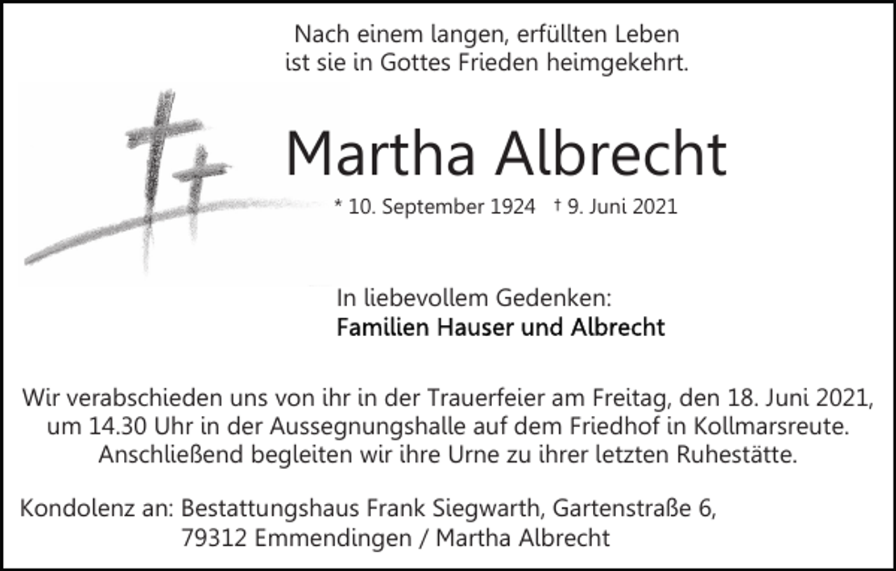 <p>Nach einem langen, erfüllten Leben<br />ist sie in Gottes Frieden heimgekehrt.</p><p>Martha Albrecht<br />* 10. September 1924 † 9. Juni 2021</p><p>In liebevollem Gedenken:</p><p>Wir verabschieden uns von ihr in der Trauerfeier am Freitag, den 18. Juni 2021,<br />um 14.30 Uhr in der Aussegnungshalle auf dem Friedhof in Kollmarsreute.<br />Anschließend begleiten wir ihre Urne zu ihrer letzten Ruhestätte.<br />Kondolenz an: Bestattungshaus Frank Siegwarth, Gartenstraße 6,<br />79312 Emmendingen / Martha Albrecht</p>