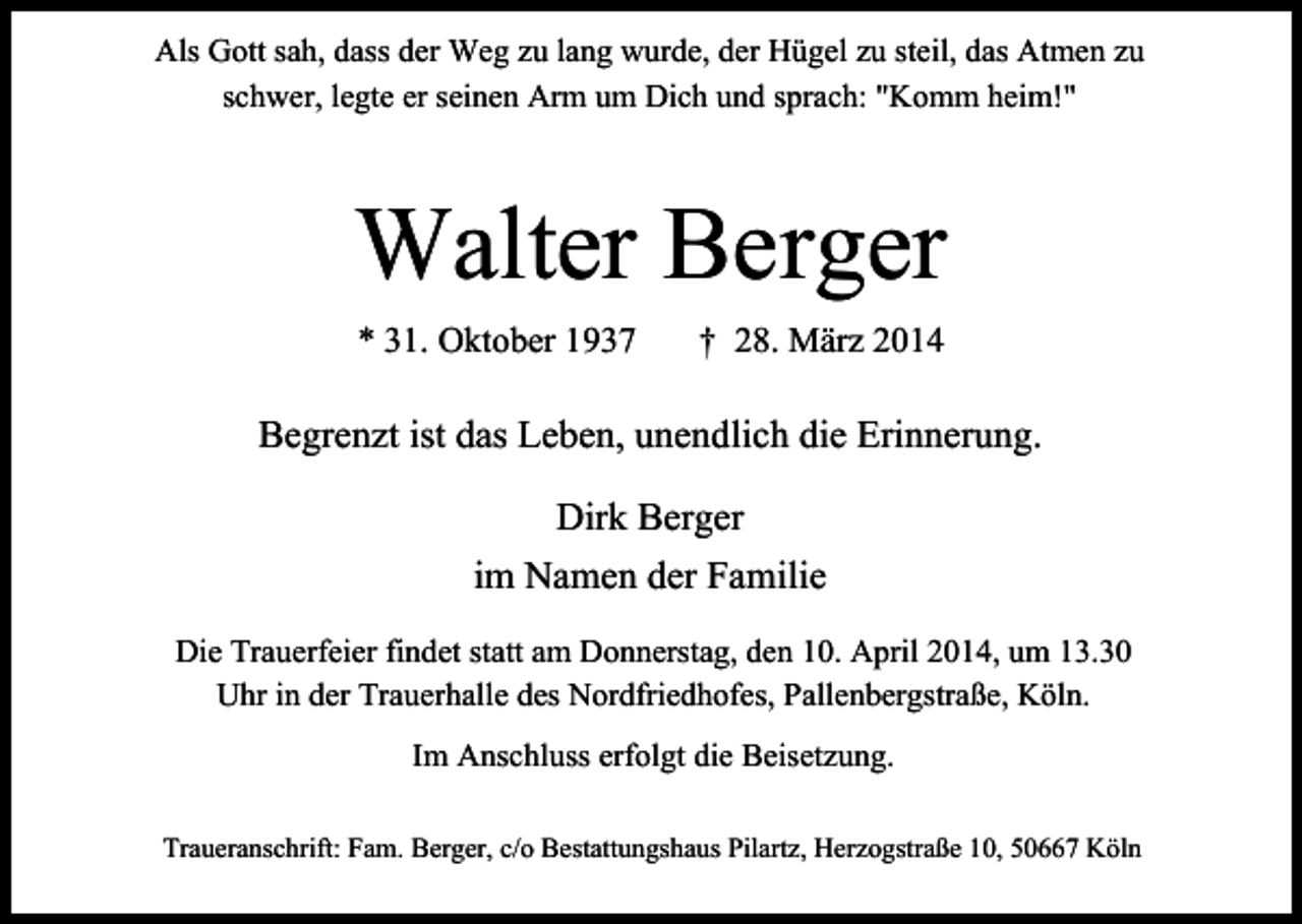 <p>Als Gott sah, dass der Weg zu lang wurde, der Hügel zu steil, das Atmen zu<br />schwer, legte er seinen Arm um Dich und sprach: "Komm heim!"</p><p>Walter Berger<br />* 31. Oktober 1937</p><p>† 28. März 2014</p><p>Begrenzt ist das Leben, unendlich die Erinnerung.<br />Dirk Berger<br />im Namen der Familie<br />Die Trauerfeier findet statt am Donnerstag, den 10. April 2014, um 13.30<br />Uhr in der Trauerhalle des Nordfriedhofes, Pallenbergstraße, Köln.<br />Im Anschluss erfolgt die Beisetzung.<br />Traueranschrift: Fam. Berger, c/o Bestattungshaus Pilartz, Herzogstraße 10, 50667 Köln</p>