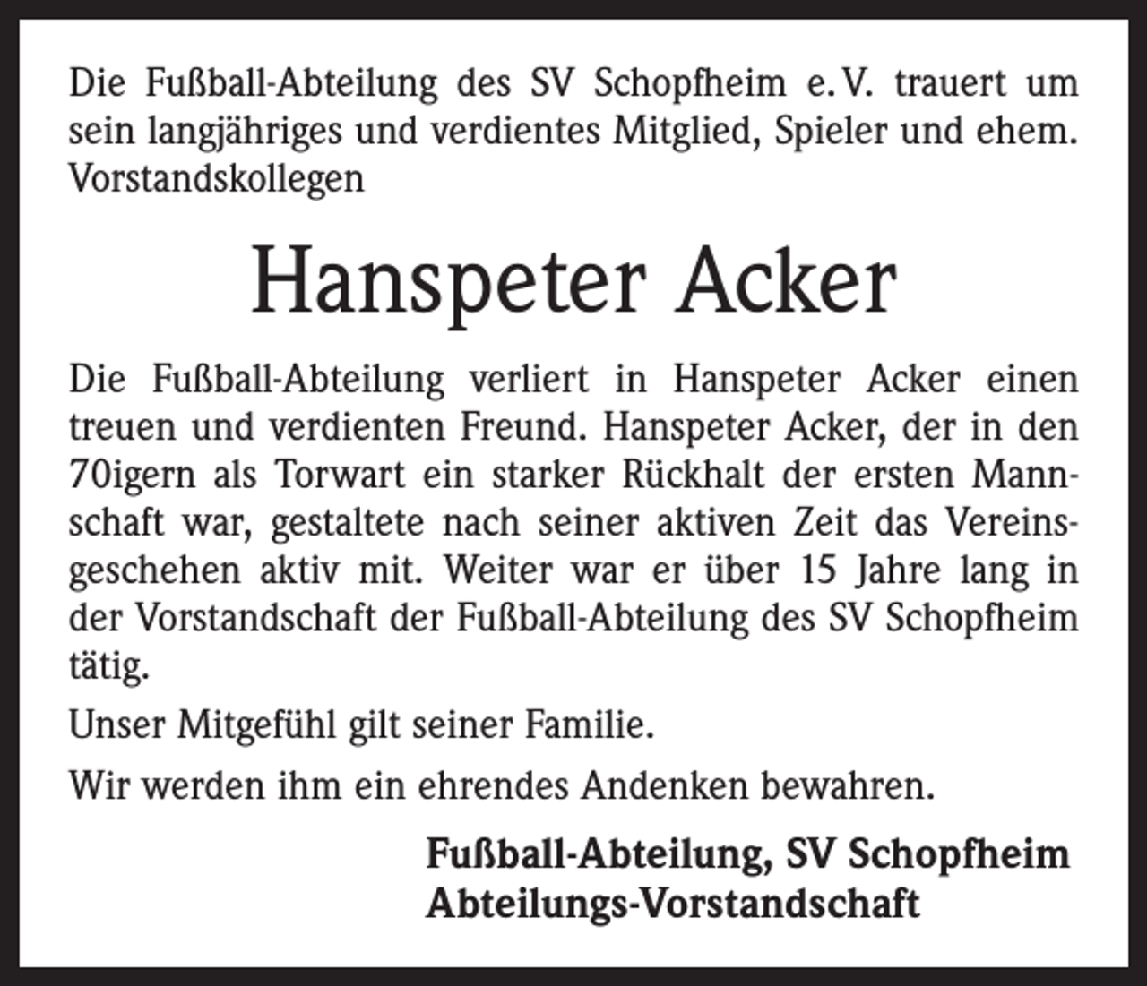 <p>Die Fußball-Abteilung des SV Schopfheim e. V. trauert um<br />sein langjähriges und verdientes Mitglied, Spieler und ehem.<br />Vorstandskollegen</p><p>Hanspeter Acker<br />Die Fußball-Abteilung verliert in Hanspeter Acker einen<br />treuen und verdienten Freund. Hanspeter Acker, der in den<br />70igern als Torwart ein starker Rückhalt der ersten Mannschaft war, gestaltete nach seiner aktiven Zeit das Vereins­<br />geschehen aktiv mit. Weiter war er über 15 Jahre lang in<br />der Vorstandschaft der Fußball-Abteilung des SV Schopfheim<br />tätig.<br />Unser Mitgefühl gilt seiner Familie.<br />Wir werden ihm ein ehrendes Andenken bewahren.</p><p>Fußball-Abteilung, SV Schopfheim<br />Abteilungs-Vorstandschaft</p>
