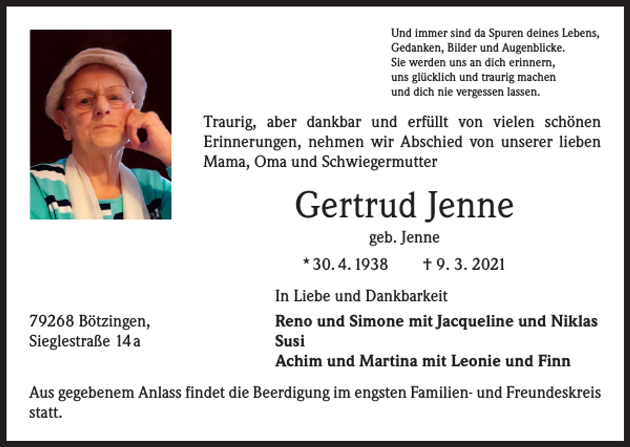 <p>Und immer sind da Spuren deines Lebens,<br />Gedanken, Bilder und Augenblicke.<br />Sie werden uns an dich erinnern,<br />uns glücklich und traurig machen<br />und dich nie vergessen lassen.</p><p>Traurig, aber dankbar und erfüllt von vielen schönen<br />­Erinnerungen, nehmen wir Abschied von unserer lieben<br />Mama, Oma und S­ chwiegermutter</p><p>Gertrud Jenne<br />geb. Jenne</p><p>* 30. 4. 1938 † 9. 3. 2021</p><p>79268 Bötzingen,<br />Sieglestraße 14 a</p><p>In Liebe und Dankbarkeit<br />Reno und Simone mit Jacqueline und Niklas<br />Susi<br />Achim und Martina mit Leonie und Finn</p><p>Aus gegebenem Anlass findet die Beerdigung im engsten Familien- und Freundeskreis<br />statt.</p>