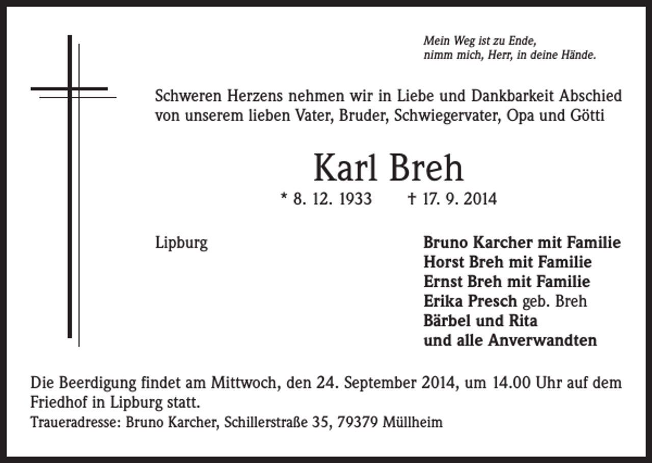 <p>Mein Weg ist zu Ende,<br />nimm mich, Herr, in deine Hände.</p><p>Schweren Herzens nehmen wir in Liebe und Dankbarkeit Abschied<br />von unserem lieben Vater, Bruder, Schwiegervater, Opa und Götti</p><p>Karl Breh</p><p>* 8. 12. 1933 † 17. 9. 2014<br />Lipburg</p><p>Bruno Karcher mit Familie<br />Horst Breh mit Familie<br />Ernst Breh mit Familie<br />Erika Presch geb. Breh<br />Bärbel und Rita<br />und alle Anverwandten</p><p>Die Beerdigung findet am Mittwoch, den 24. September 2014, um 14.00 Uhr auf dem<br />Friedhof in Lipburg statt.<br />Traueradresse: Bruno Karcher, Schillerstraße 35, 79379 Müllheim</p>