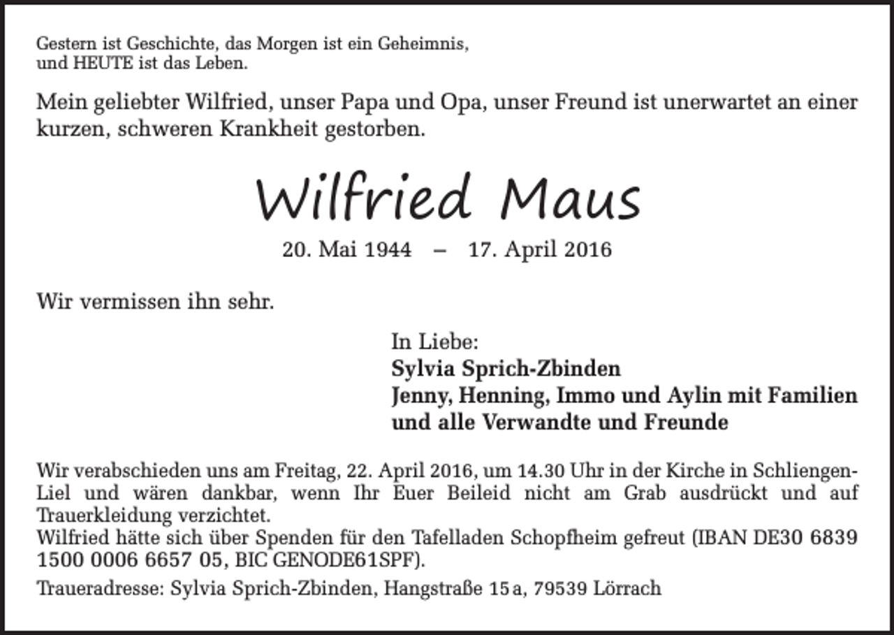 <p>Gestern ist Geschichte, das Morgen ist ein Geheimnis,<br />und HEUTE ist das Leben.</p><p>Mein geliebter Wilfried, unser Papa und Opa, unser Freund ist unerwartet an einer<br />kurzen, schweren Krankheit gestorben.</p><p>Wilfried Maus<br />20. Mai 1944 – 17. April 2016</p><p>Wir vermissen ihn sehr.<br />In Liebe:<br />Sylvia Sprich-Zbinden<br />Jenny, Henning, Immo und Aylin mit Familien<br />und alle Verwandte und Freunde<br />Wir verabschieden uns am Freitag, 22. April 2016, um 14.30 Uhr in der Kirche in SchliengenLiel und wären dankbar, wenn Ihr Euer Beileid nicht am Grab ausdrückt und auf<br />Trauerkleidung verzichtet.<br />Wilfried hätte sich über Spenden für den Tafelladen Schopfheim gefreut (IBAN DE30 6839<br />150657 05, BIC GENODE61SPF).<br />Traueradresse: Sylvia Sprich-Zbinden, Hangstraße 15 a, 79539 Lörrach</p>