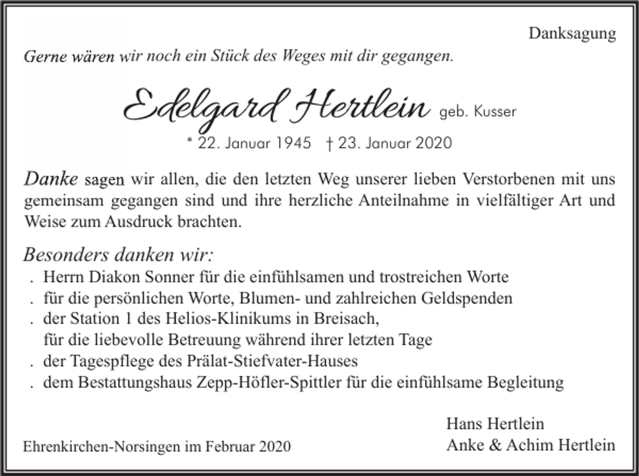 <p>Gerne wären wir noch ein Stück des Weges mit dir gegangen.</p><p>Edelgard Hertlein</p><p>Danksagung</p><p>geb. Kusser</p><p>* 22. Januar 1945 † 23. Januar 2020</p><p>Danke sagen wir allen, die den letzten Weg unserer lieben Verstorbenen mit uns<br />gemeinsam gegangen sind und ihre herzliche Anteilnahme in vielfältiger Art und<br />Weise zum Ausdruck brachten.</p><p>Besonders danken wir:</p><p>. Herrn Diakon Sonner für die einfühlsamen und trostreichen Worte<br />. für die persönlichen Worte, Blumen- und zahlreichen Geldspenden<br />. der Station 1 des Helios-Klinikums in Breisach,<br />für die liebevolle Betreuung während ihrer letzten Tage<br />. der Tagespflege des Prälat-Stiefvater-Hauses<br />. dem Bestattungshaus Zepp-Höfler-Spittler für die einfühlsame Begleitung</p><p>Ehrenkirchen-Norsingen im Februar 2020</p><p>Hans Hertlein<br />Anke &amp; Achim Hertlein</p>