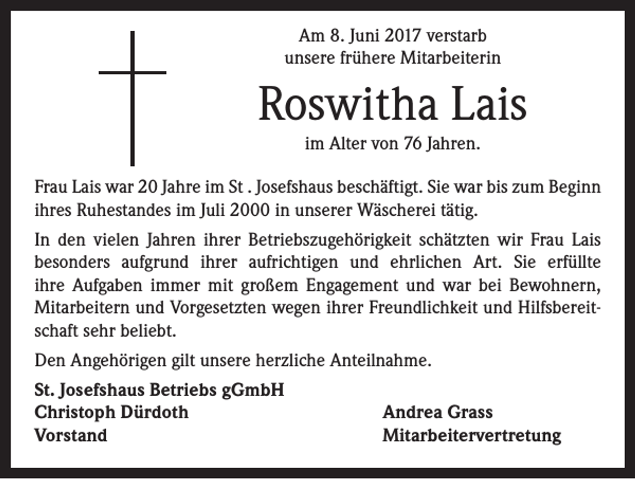 <p>Am 8. Juni 2017 verstarb<br />unsere frühere Mitarbeiterin</p><p>Roswitha Lais<br />im Alter von 76 Jahren.</p><p>Frau Lais war 20 Jahre im St . Josefshaus beschäftigt. Sie war bis zum Beginn<br />ihres Ruhestandes im Juli 2000 in unserer Wäscherei tätig.<br />In den vielen Jahren ihrer Betriebszugehörigkeit schätzten wir Frau Lais<br />besonders aufgrund ihrer aufrichtigen und ehrlichen Art. Sie erfüllte<br />ihre Aufgaben immer mit großem Engagement und war bei Bewohnern,<br />Mitarbeitern und Vorgesetzten wegen ihrer Freundlichkeit und Hilfsbereitschaft sehr beliebt.<br />Den Angehörigen gilt unsere herzliche Anteilnahme.<br />St. Josefshaus Betriebs gGmbH<br />Christoph Dürdoth<br />Vorstand</p><p>Andrea Grass<br />Mitarbeitervertretung</p>