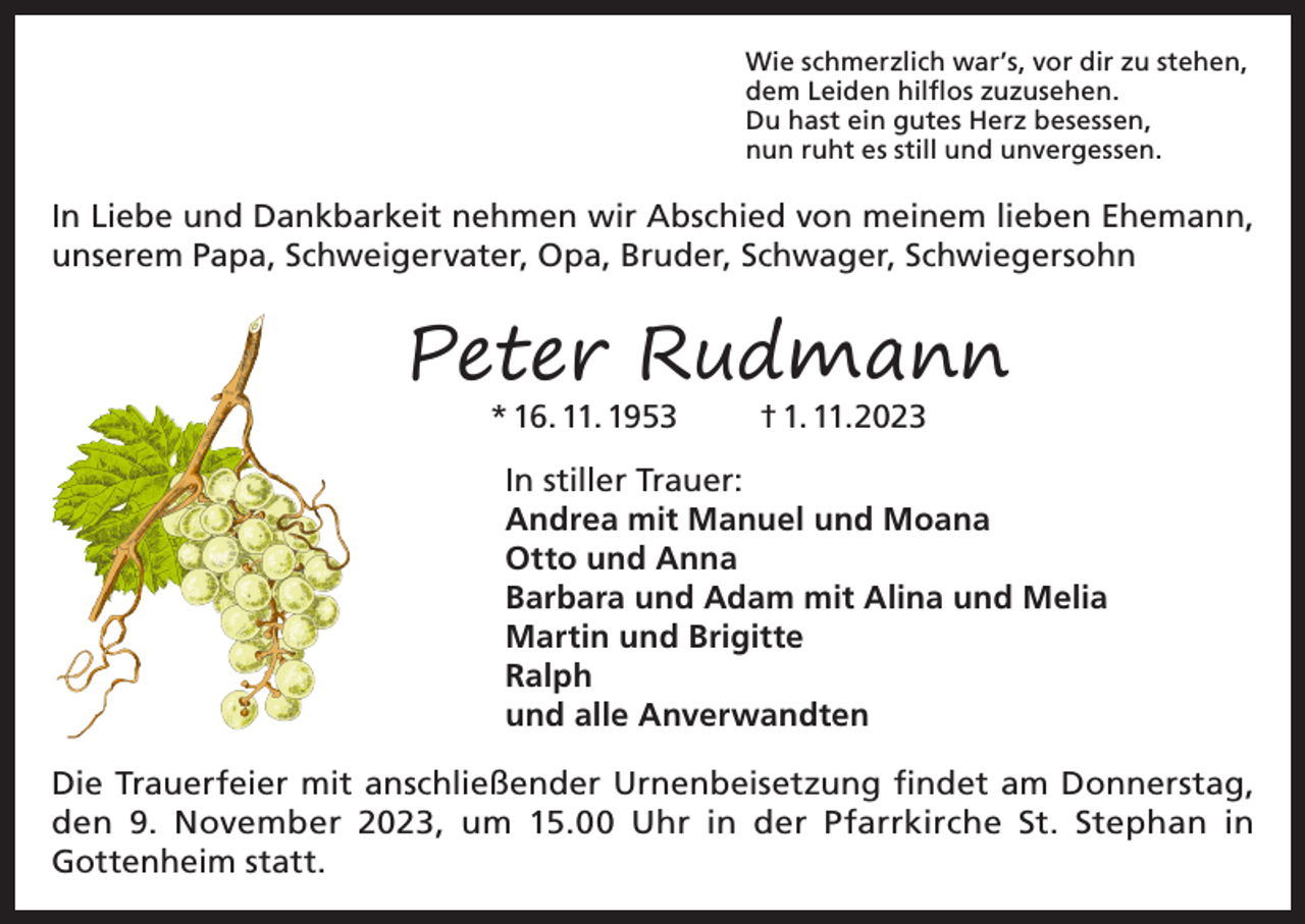 <p>Wie schmerzlich war’s, vor dir zu stehen,<br />dem Leiden hilflos zuzusehen.<br />Du hast ein gutes Herz besessen,<br />nun ruht es still und unvergessen.</p><p>In Liebe und Dankbarkeit nehmen wir Abschied von meinem lieben Ehemann,<br />unserem Papa, Schweigervater, Opa, Bruder, Schwager, Schwiegersohn</p><p>Peter Rudmann<br />* 16. 11. 1953</p><p>† 1. 11.2023</p><p>In stiller Trauer:<br />Andrea mit Manuel und Moana<br />Otto und Anna<br />Barbara und Adam mit Alina und Melia<br />Martin und Brigitte<br />Ralph<br />und alle Anverwandten<br />Die Trauerfeier mit anschließender Urnenbeisetzung findet am Donnerstag,<br />den 9. November 2023, um 15.00 Uhr in der Pfarrkirche St. Stephan in<br />Gottenheim statt.</p>