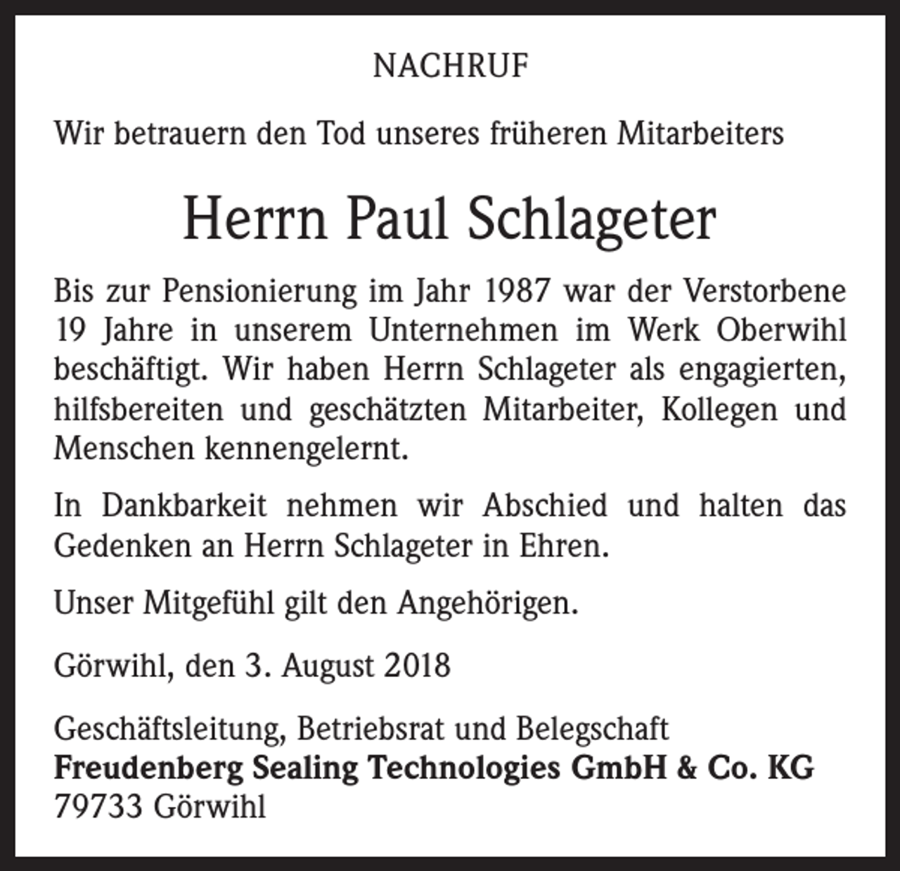 <p>NACHRUF<br />Wir betrauern den Tod unseres früheren Mitarbeiters</p><p>Herrn Paul Schlageter<br />Bis zur Pensionierung im Jahr 1987 war der Verstorbene<br />19 Jahre in unserem Unternehmen im Werk Oberwihl<br />beschäftigt. Wir haben Herrn Schlageter als engagierten,<br />hilfsbereiten und geschätzten Mitarbeiter, Kollegen und<br />Menschen kennengelernt.<br />In Dankbarkeit nehmen wir Abschied und halten das<br />Gedenken an Herrn Schlageter in Ehren.<br />Unser Mitgefühl gilt den Angehörigen.<br />Görwihl, den 3. August 2018<br />Geschäftsleitung, Betriebsrat und Belegschaft<br />Freudenberg Sealing Technologies GmbH &amp; Co. KG<br />79733 Görwihl</p>