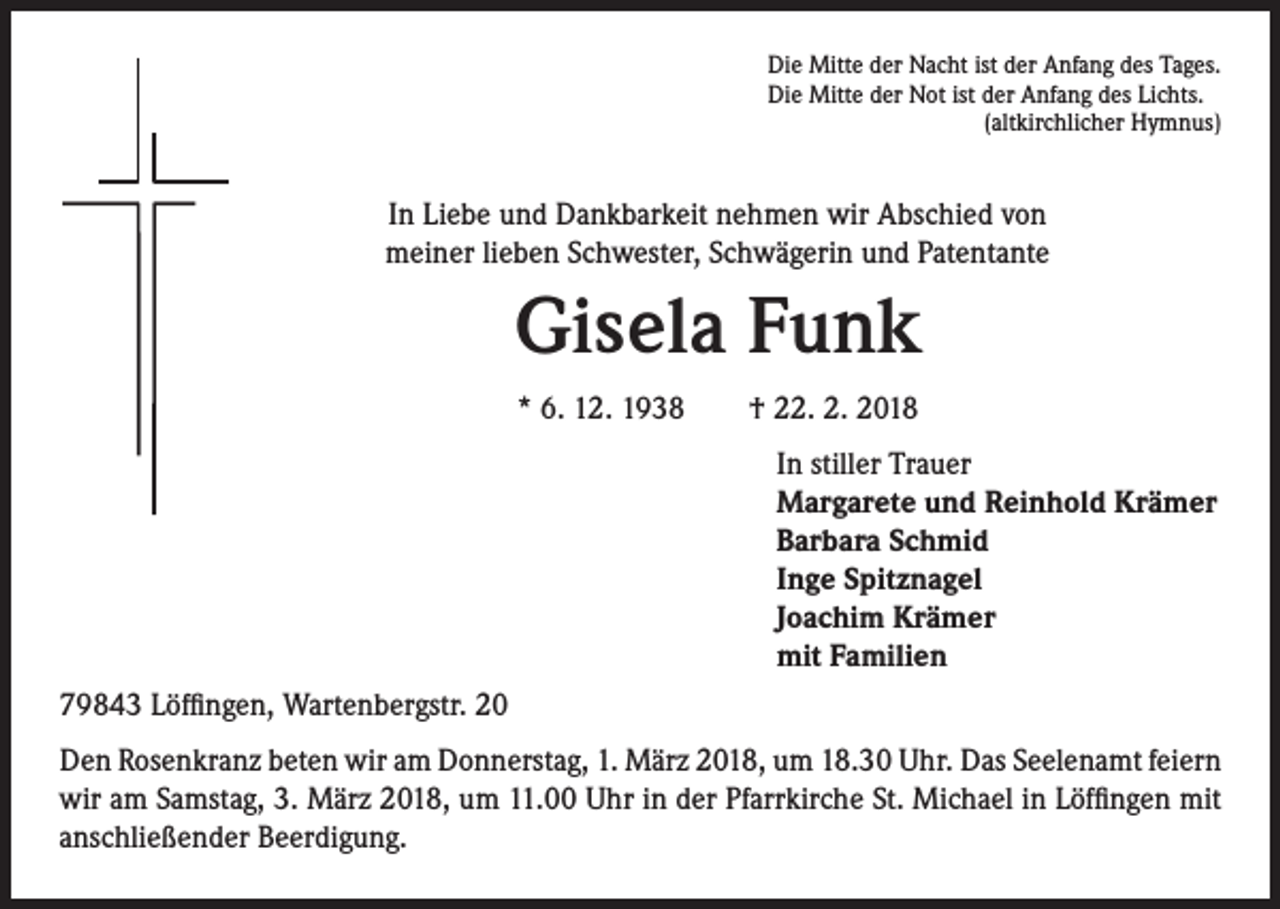 <p>Die Mitte der Nacht ist der Anfang des Tages.<br />Die Mitte der Not ist der Anfang des Lichts.<br />(altkirchlicher Hymnus)</p><p>In Liebe und Dankbarkeit nehmen wir Abschied von<br />meiner lieben Schwester, Schwägerin und Patentante</p><p>Gisela Funk<br />* 6. 12. 1938 † 22. 2. 2018<br />In stiller Trauer<br />Margarete und Reinhold Krämer<br />Barbara Schmid<br />Inge Spitznagel<br />Joachim Krämer<br />mit Familien<br />79843 Löffingen, Wartenbergstr. 20<br />Den Rosenkranz beten wir am Donnerstag, 1. März 2018, um 18.30 Uhr. Das Seelenamt feiern<br />wir am Samstag, 3. März 2018, um 11.00 Uhr in der Pfarrkirche St. Michael in Löffingen mit<br />anschließender Beerdigung.</p>