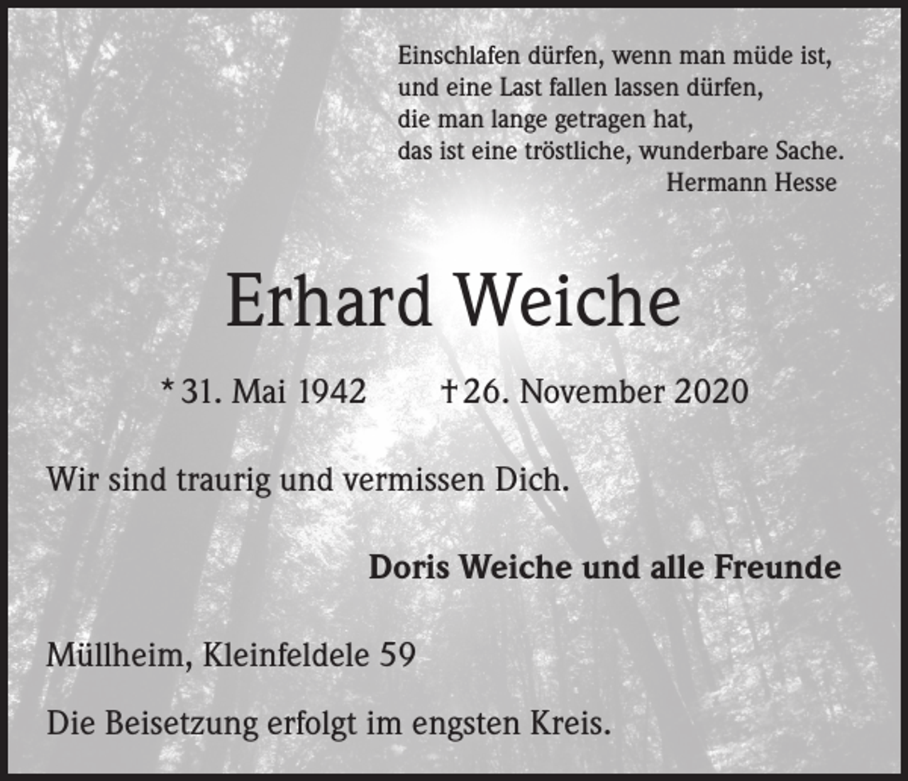 <p>Einschlafen dürfen, wenn man müde ist,<br />und eine Last fallen lassen dürfen,<br />die man lange getragen hat,<br />das ist eine tröstliche, wunderbare Sache.</p><p>Hermann Hesse</p><p>Erhard Weiche<br />* 31. Mai 1942 † 26. November 2020<br />Wir sind traurig und vermissen Dich.<br />Doris Weiche und alle Freunde<br />Müllheim, Kleinfeldele 59<br />Die Beisetzung erfolgt im engsten Kreis.</p>
