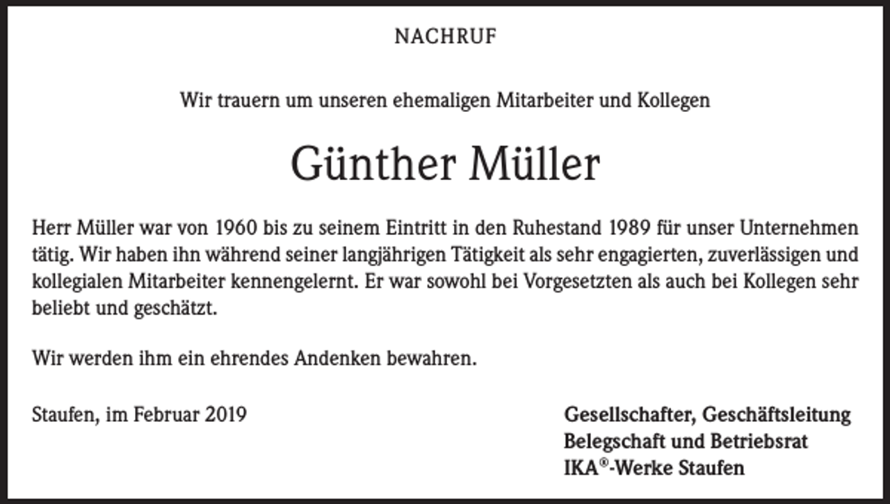 <p>NACHRUF<br />Wir trauern um unseren ehemaligen Mitarbeiter und Kollegen</p><p>Günther Müller<br />Herr Müller war von 1960 bis zu seinem Eintritt in den Ruhestand 1989 für unser Unternehmen<br />tätig. Wir haben ihn während seiner langjährigen Tätigkeit als sehr engagierten, zuverlässigen und<br />kollegialen Mitarbeiter kennengelernt. Er war sowohl bei Vorgesetzten als auch bei Kollegen sehr<br />beliebt und geschätzt.<br />Wir werden ihm ein ehrendes Andenken bewahren.<br />Staufen, im Februar 2019</p><p>Gesellschafter, Geschäftsleitung<br />Belegschaft und Betriebsrat<br />IKA®-Werke Staufen</p>