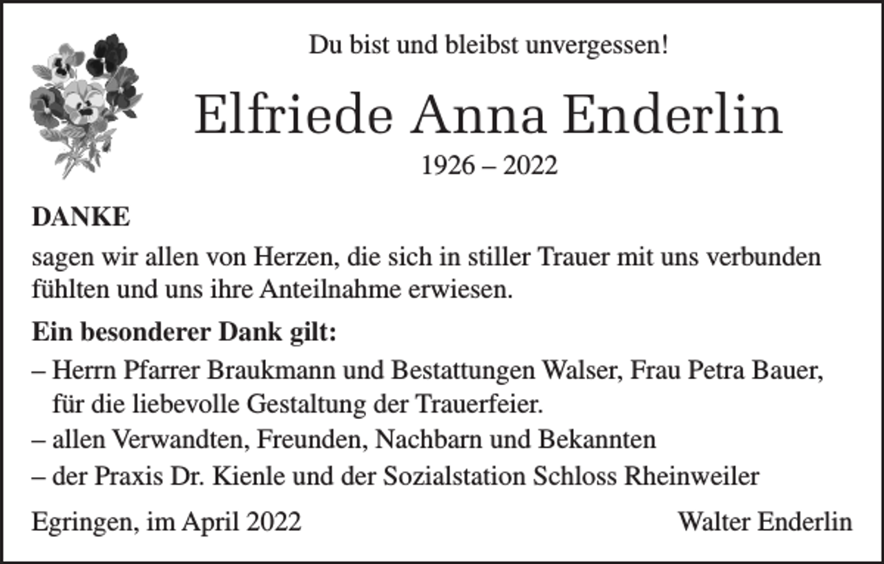 <p>Du bist und bleibst unvergessen!</p><p>Elfriede Anna Enderlin<br />1926 – 2022<br />DANKE<br />sagen wir allen von Herzen, die sich in stiller Trauer mit uns verbunden<br />fühlten und uns ihre Anteilnahme erwiesen.<br />Ein besonderer Dank gilt:<br />– Herrn Pfarrer Braukmann und Bestattungen Walser, Frau Petra Bauer,<br />für die liebevolle Gestaltung der Trauerfeier.<br />– allen Verwandten, Freunden, Nachbarn und Bekannten<br />– der Praxis Dr. Kienle und der Sozialstation Schloss Rheinweiler<br />Egringen, im April 2022</p><p>Walter Enderlin</p>