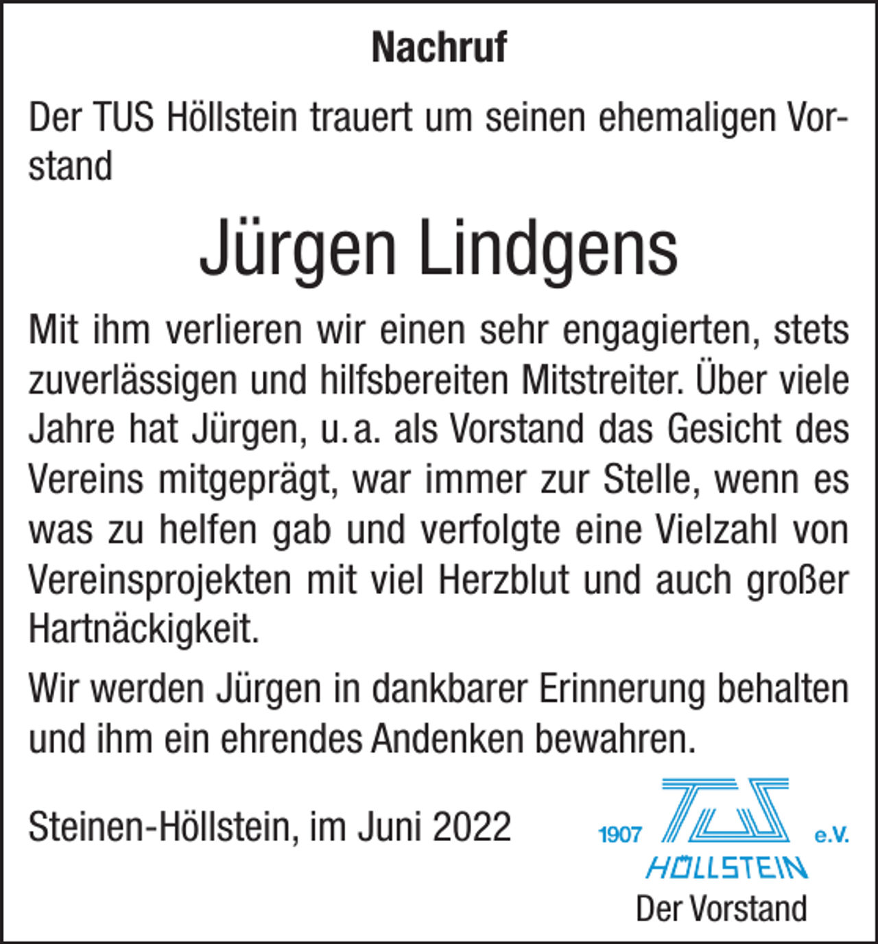 <p>Nachruf<br />Der TUS Höllstein trauert um seinen ehemaligen Vorstand</p><p>Jürgen Lindgens<br />Mit ihm verlieren wir einen sehr engagierten, stets<br />zuverlässigen und hilfsbereiten Mitstreiter. Über viele<br />Jahre hat Jürgen, u. a. als Vorstand das Gesicht des<br />Vereins mitgeprägt, war immer zur Stelle, wenn es<br />was zu helfen gab und verfolgte eine Vielzahl von<br />­Vereinsprojekten mit viel Herzblut und auch großer<br />Hartnäckigkeit.<br />Wir werden Jürgen in dankbarer Erinnerung behalten<br />und ihm ein ehrendes Andenken bewahren.<br />Steinen-Höllstein, im Juni 2022<br />Der Vorstand</p>