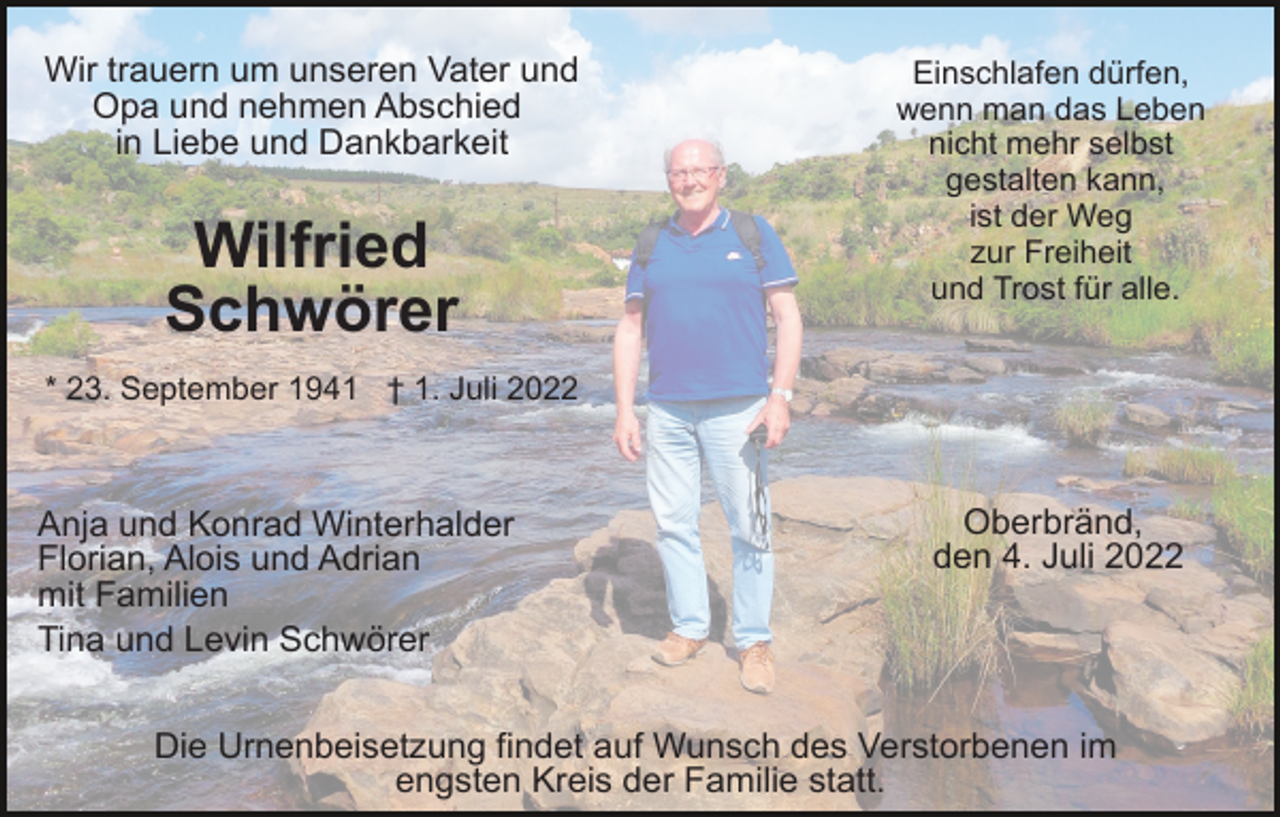 <p>Wir trauern um unseren Vater und<br />Opa und nehmen Abschied<br />in Liebe und Dankbarkeit</p><p>Wilfried<br />Schwörer</p><p>Einschlafen dürfen,<br />wenn man das Leben<br />nicht mehr selbst<br />gestalten kann,<br />ist der Weg<br />zur Freiheit<br />und Trost für alle.</p><p>* 23. September 1941 † 1. Juli 2022</p><p>Anja und Konrad Winterhalder<br />Florian, Alois und Adrian<br />mit Familien<br />Tina und Levin Schwörer</p><p>Oberbränd,<br />den 4. Juli 2022</p><p>Die Urnenbeisetzung findet auf Wunsch des Verstorbenen im<br />engsten Kreis der Familie statt.</p>