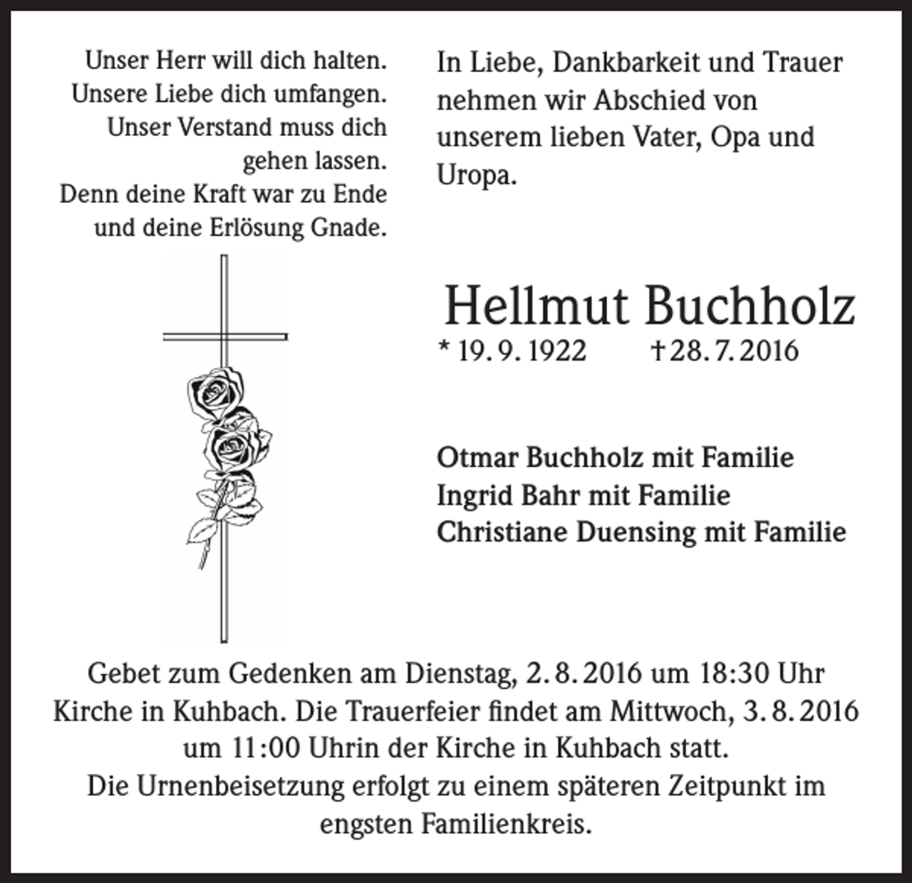 <p>Unser Herr will dich halten.<br />Unsere Liebe dich umfangen.<br />Unser Verstand muss dich<br />gehen lassen.<br />Denn deine Kraft war zu Ende<br />und deine Erlösung Gnade.</p><p>In Liebe, Dankbarkeit und Trauer<br />nehmen wir Abschied von<br />unserem lieben Vater, Opa und<br />Uropa.</p><p>Hellmut Buchholz</p><p>* 19. 9. 1922</p><p>† 28. 7. 2016</p><p>Otmar Buchholz mit Familie<br />Ingrid Bahr mit Familie<br />Christiane Duensing mit Familie</p><p>Gebet zum Gedenken am Dienstag, 2. 8. 2016 um 18:30 Uhr<br />Kirche in Kuhbach. Die Trauerfeier findet am Mittwoch, 3. 8. 2016<br />um 11:00 Uhrin der Kirche in Kuhbach statt.<br />Die Urnenbeisetzung erfolgt zu einem späteren Zeitpunkt im<br />engsten Familienkreis.</p>