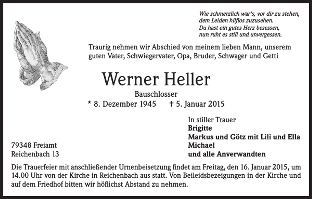 <p>Wie schmerzlich war‘s, vor dir zu stehen,<br />dem Leiden hilflos zuzusehen.<br />Du hast ein gutes Herz besessen,<br />nun ruht es still und unvergessen.</p><p>Traurig nehmen wir Abschied von meinem lieben Mann, unserem<br />guten Vater, Schwiegervater, Opa, Bruder, Schwager und Getti</p><p>Werner Heller</p><p>Bauschlosser<br />* 8. Dezember 1945 † 5. Januar 2015</p><p>79348 Freiamt<br />Reichenbach 13</p><p>In stiller Trauer<br />Brigitte<br />Markus und Götz mit Lili und Ella<br />Michael<br />und alle Anverwandten</p><p>Die Trauerfeier mit anschließender Urnenbeisetzung findet am Freitag, den 16. Januar 2015, um<br />14.00 Uhr von der Kirche in Reichenbach aus statt. Von Beileidsbezeigungen in der Kirche und<br />auf dem Friedhof bitten wir höflichst Abstand zu nehmen.</p>