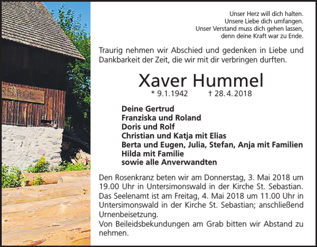 <p>Unser Herz will dich halten.<br />Unsere Liebe dich umfangen.<br />Unser Verstand muss dich gehen lassen,<br />denn deine Kraft war zu Ende.</p><p>Traurig nehmen wir Abschied und gedenken in Liebe und<br />Dankbarkeit der Zeit, die wir mit dir verbringen durften.</p><p>Xaver Hummel<br />* 9.1.1942</p><p>† 28. 4. 2018</p><p>Deine Gertrud<br />Franziska und Roland<br />Doris und Rolf<br />Christian und Katja mit Elias<br />Berta und Eugen, Julia, Stefan, Anja mit Familien<br />Hilda mit Familie<br />sowie alle Anverwandten<br />Den Rosenkranz beten wir am Donnerstag, 3. Mai 2018 um<br />19.00 Uhr in Untersimonswald in der Kirche St. Sebastian.<br />Das Seelenamt ist am Freitag, 4. Mai 2018 um 11.00 Uhr in<br />Untersimonswald in der Kirche St. Sebastian; anschließend<br />Urnenbeisetzung.<br />Von Beileidsbekundungen am Grab bitten wir Abstand zu<br />nehmen.</p>