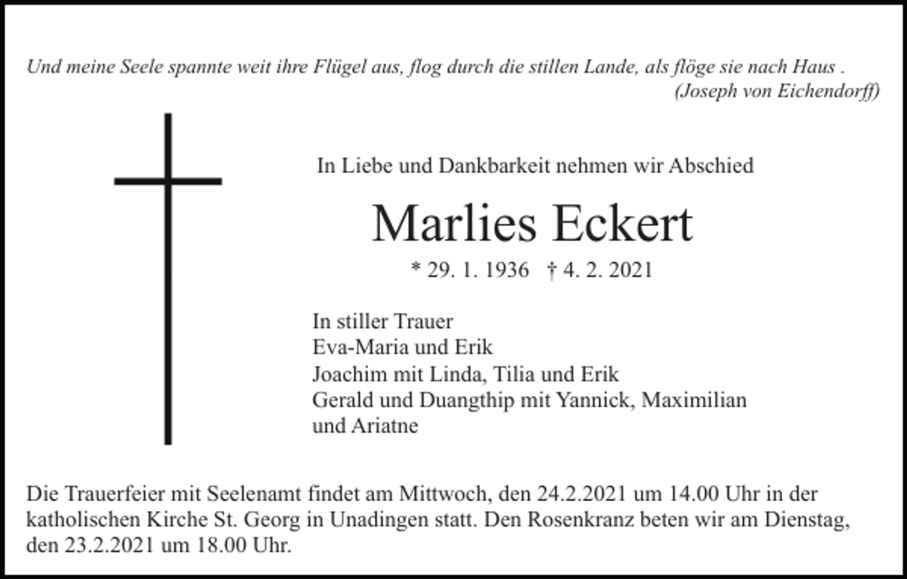 <p>Und meine Seele spannte weit ihre Flügel aus, flog durch die stillen Lande, als flöge sie nach Haus .<br />(Joseph von Eichendorff)</p><p>In Liebe und Dankbarkeit nehmen wir Abschied</p><p>Marlies Eckert<br />* 29. 1. 1936 † 4. 2. 2021<br />In stiller Trauer<br />Eva-Maria und Erik<br />Joachim mit Linda, Tilia und Erik<br />Gerald und Duangthip mit Yannick, Maximilian<br />und Ariatne<br />Die Trauerfeier mit Seelenamt findet am Mittwoch, den 24.2.2021 um 14.00 Uhr in der<br />katholischen Kirche St. Georg in Unadingen statt. Den Rosenkranz beten wir am Dienstag,<br />den 23.2.2021 um 18.00 Uhr.</p>